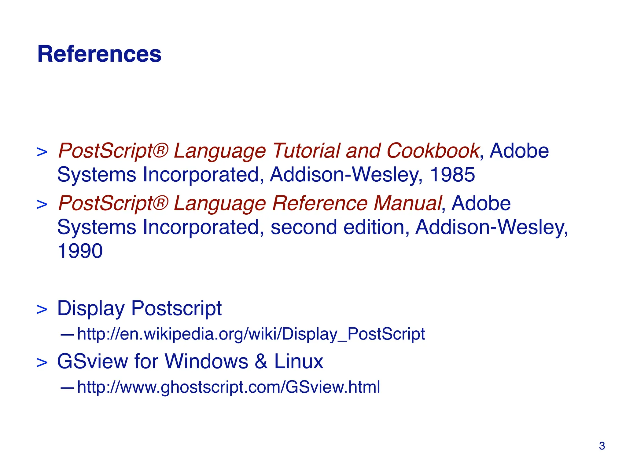 References
> PostScript® Language Tutorial and Cookbook, Adobe
Systems Incorporated, Addison-Wesley, 1985
> PostScript® Language Reference Manual, Adobe
Systems Incorporated, second edition, Addison-Wesley,
1990
> Display Postscript
—http://en.wikipedia.org/wiki/Display_PostScript
> GSview for Windows & Linux
—http://www.ghostscript.com/GSview.html
3
 