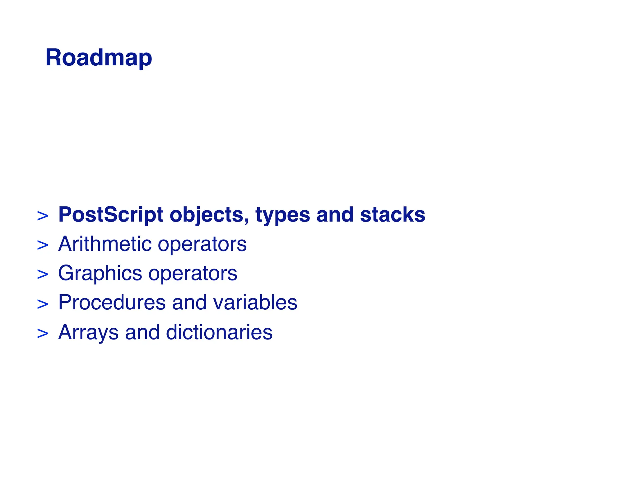Roadmap
> PostScript objects, types and stacks
> Arithmetic operators
> Graphics operators
> Procedures and variables
> Arrays and dictionaries
 