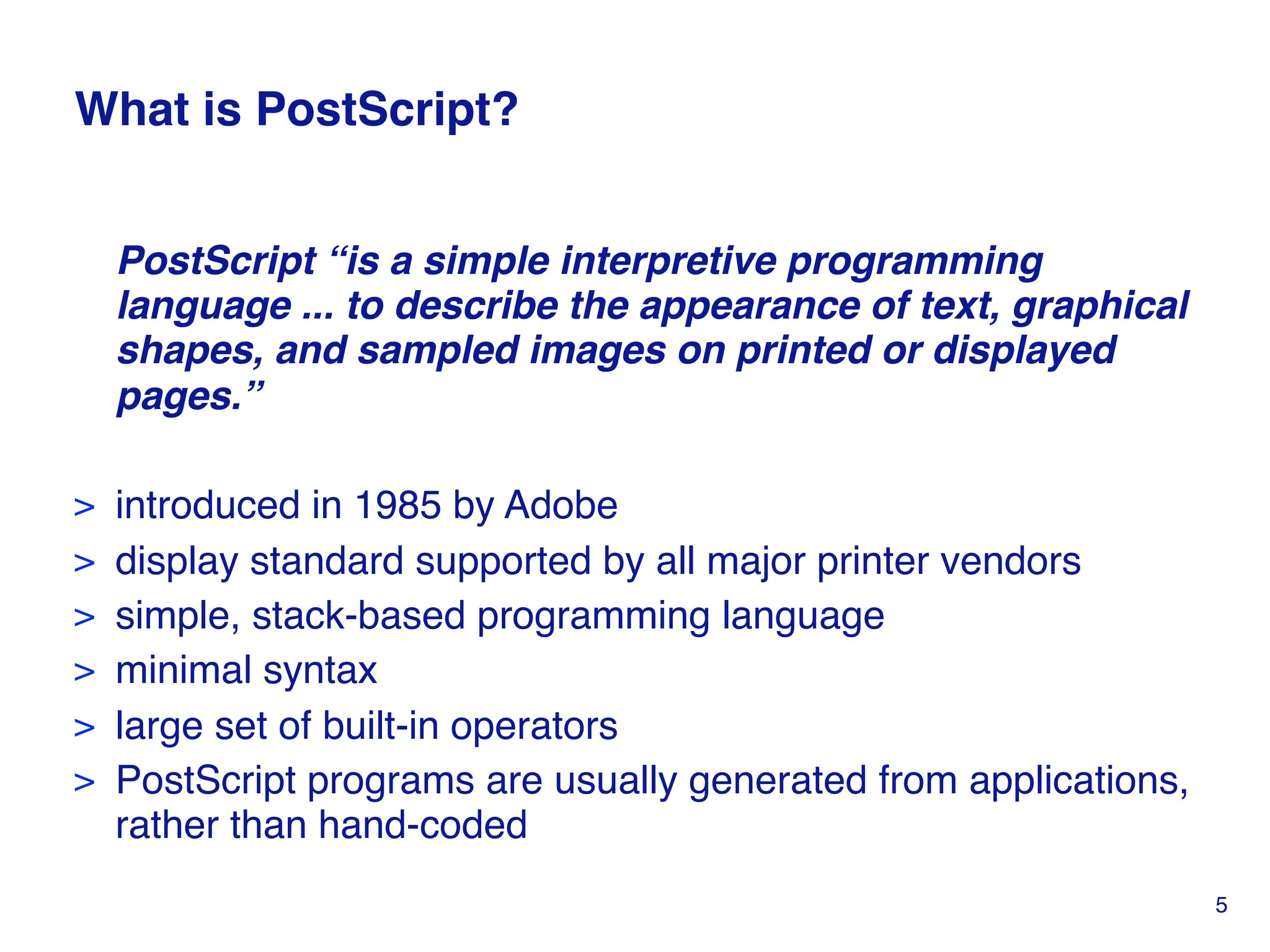 What is PostScript?
PostScript “is a simple interpretive programming
language ... to describe the appearance of text, graphical
shapes, and sampled images on printed or displayed
pages.”
> introduced in 1985 by Adobe
> display standard supported by all major printer vendors
> simple, stack-based programming language
> minimal syntax
> large set of built-in operators
> PostScript programs are usually generated from applications,
rather than hand-coded
5
 