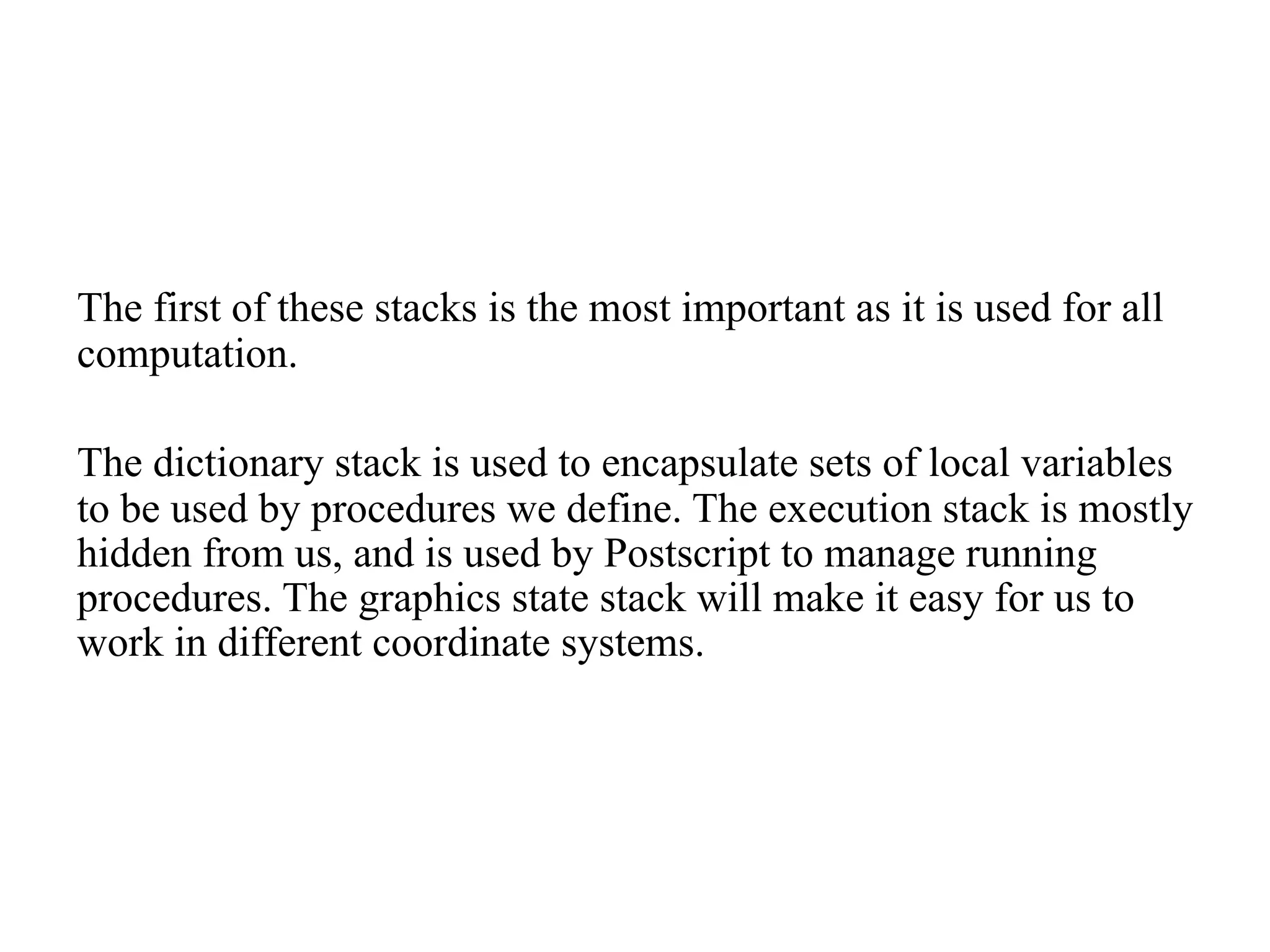 The first of these stacks is the most important as it is used for all
computation.
The dictionary stack is used to encapsulate sets of local variables
to be used by procedures we define. The execution stack is mostly
hidden from us, and is used by Postscript to manage running
procedures. The graphics state stack will make it easy for us to
work in different coordinate systems.
 