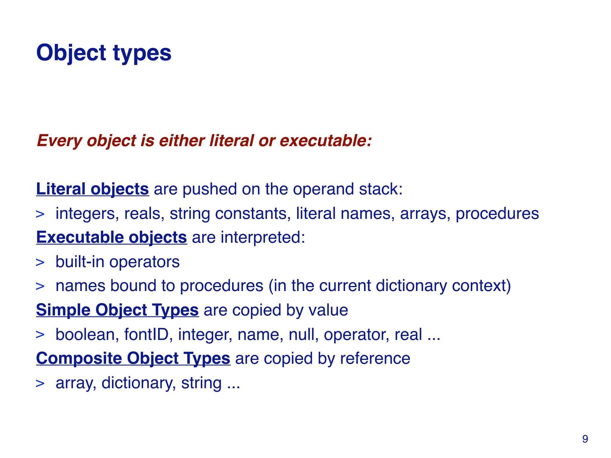 Object types
Every object is either literal or executable:
Literal objects are pushed on the operand stack:
> integers, reals, string constants, literal names, arrays, procedures
Executable objects are interpreted:
> built-in operators
> names bound to procedures (in the current dictionary context)
Simple Object Types are copied by value
> boolean, fontID, integer, name, null, operator, real ...
Composite Object Types are copied by reference
> array, dictionary, string ...
9
 