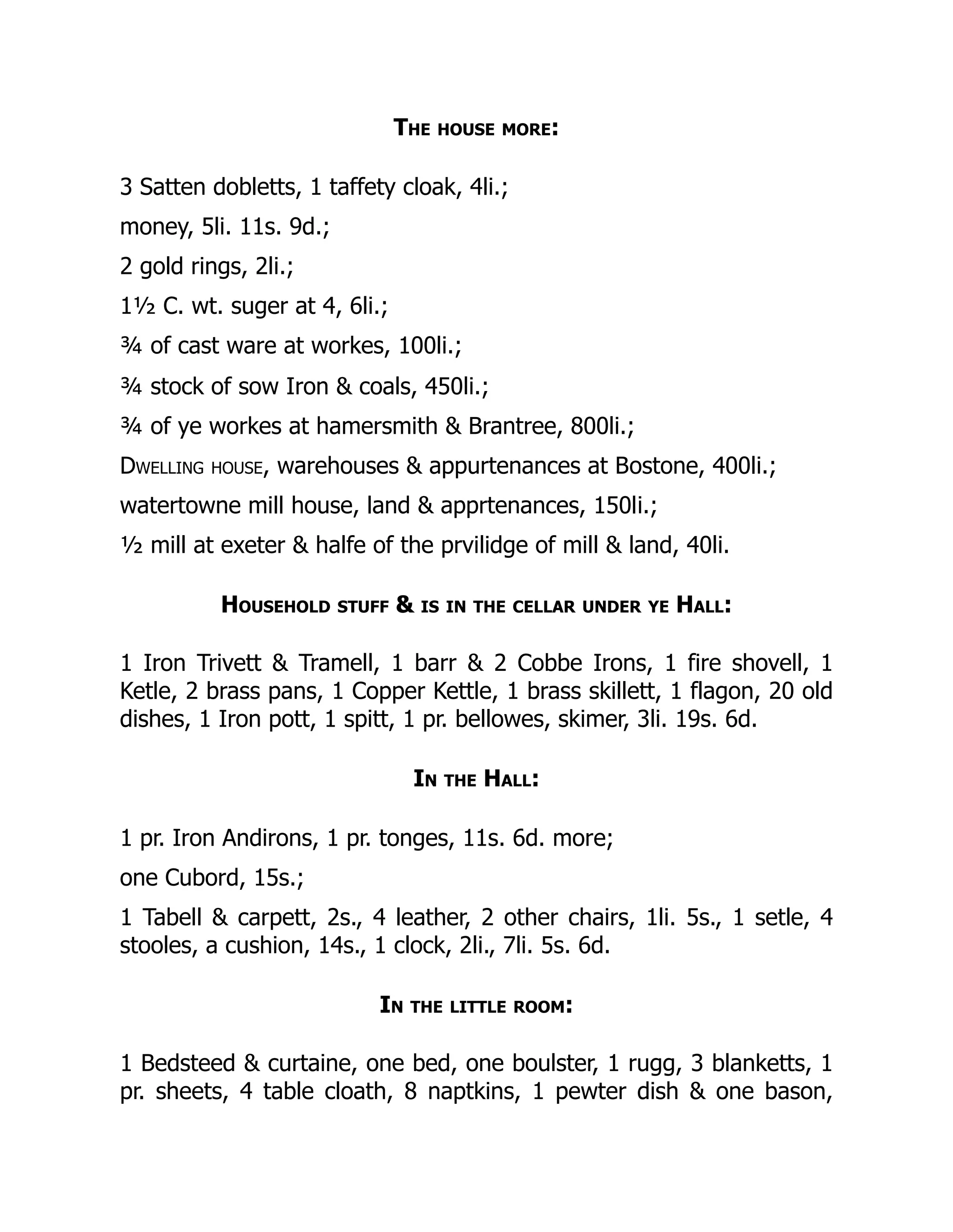 The house more:
3 Satten dobletts, 1 taffety cloak, 4li.;
money, 5li. 11s. 9d.;
2 gold rings, 2li.;
1½ C. wt. suger at 4, 6li.;
¾ of cast ware at workes, 100li.;
¾ stock of sow Iron & coals, 450li.;
¾ of ye workes at hamersmith & Brantree, 800li.;
Dwelling house, warehouses & appurtenances at Bostone, 400li.;
watertowne mill house, land & apprtenances, 150li.;
½ mill at exeter & halfe of the prvilidge of mill & land, 40li.
Household stuff & is in the cellar under ye Hall:
1 Iron Trivett & Tramell, 1 barr & 2 Cobbe Irons, 1 fire shovell, 1
Ketle, 2 brass pans, 1 Copper Kettle, 1 brass skillett, 1 flagon, 20 old
dishes, 1 Iron pott, 1 spitt, 1 pr. bellowes, skimer, 3li. 19s. 6d.
In the Hall:
1 pr. Iron Andirons, 1 pr. tonges, 11s. 6d. more;
one Cubord, 15s.;
1 Tabell & carpett, 2s., 4 leather, 2 other chairs, 1li. 5s., 1 setle, 4
stooles, a cushion, 14s., 1 clock, 2li., 7li. 5s. 6d.
In the little room:
1 Bedsteed & curtaine, one bed, one boulster, 1 rugg, 3 blanketts, 1
pr. sheets, 4 table cloath, 8 naptkins, 1 pewter dish & one bason,
 
