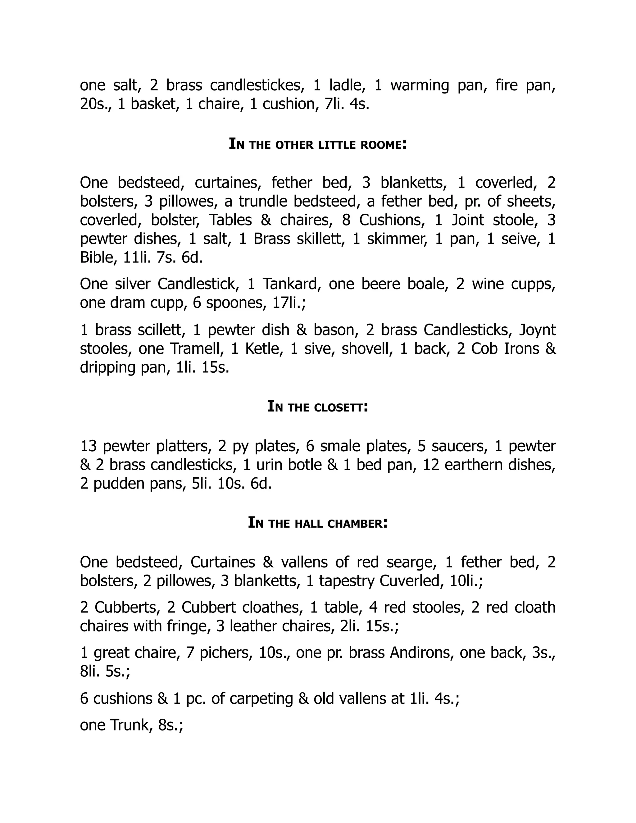 one salt, 2 brass candlestickes, 1 ladle, 1 warming pan, fire pan,
20s., 1 basket, 1 chaire, 1 cushion, 7li. 4s.
In the other little roome:
One bedsteed, curtaines, fether bed, 3 blanketts, 1 coverled, 2
bolsters, 3 pillowes, a trundle bedsteed, a fether bed, pr. of sheets,
coverled, bolster, Tables & chaires, 8 Cushions, 1 Joint stoole, 3
pewter dishes, 1 salt, 1 Brass skillett, 1 skimmer, 1 pan, 1 seive, 1
Bible, 11li. 7s. 6d.
One silver Candlestick, 1 Tankard, one beere boale, 2 wine cupps,
one dram cupp, 6 spoones, 17li.;
1 brass scillett, 1 pewter dish & bason, 2 brass Candlesticks, Joynt
stooles, one Tramell, 1 Ketle, 1 sive, shovell, 1 back, 2 Cob Irons &
dripping pan, 1li. 15s.
In the closett:
13 pewter platters, 2 py plates, 6 smale plates, 5 saucers, 1 pewter
& 2 brass candlesticks, 1 urin botle & 1 bed pan, 12 earthern dishes,
2 pudden pans, 5li. 10s. 6d.
In the hall chamber:
One bedsteed, Curtaines & vallens of red searge, 1 fether bed, 2
bolsters, 2 pillowes, 3 blanketts, 1 tapestry Cuverled, 10li.;
2 Cubberts, 2 Cubbert cloathes, 1 table, 4 red stooles, 2 red cloath
chaires with fringe, 3 leather chaires, 2li. 15s.;
1 great chaire, 7 pichers, 10s., one pr. brass Andirons, one back, 3s.,
8li. 5s.;
6 cushions & 1 pc. of carpeting & old vallens at 1li. 4s.;
one Trunk, 8s.;
 