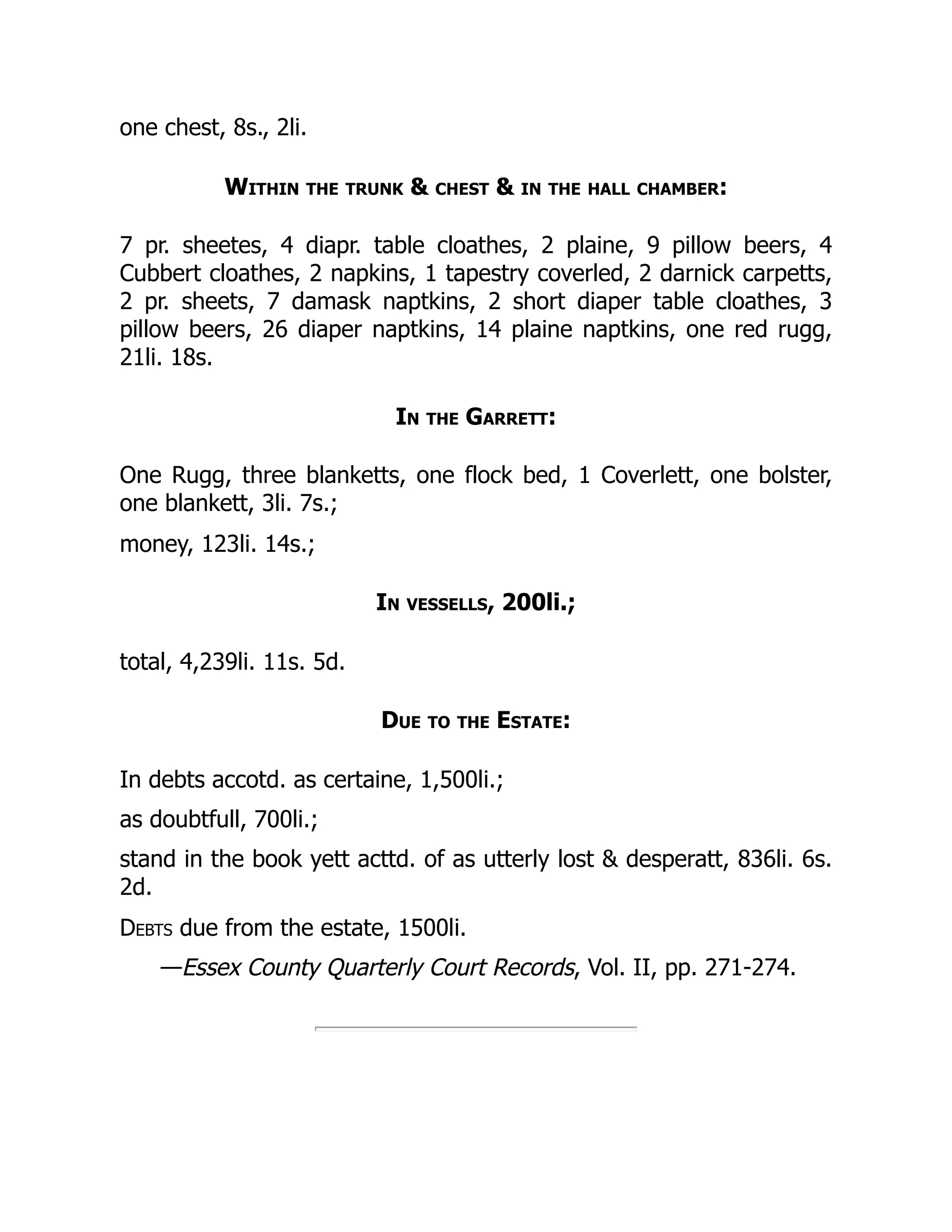one chest, 8s., 2li.
Within the trunk & chest & in the hall chamber:
7 pr. sheetes, 4 diapr. table cloathes, 2 plaine, 9 pillow beers, 4
Cubbert cloathes, 2 napkins, 1 tapestry coverled, 2 darnick carpetts,
2 pr. sheets, 7 damask naptkins, 2 short diaper table cloathes, 3
pillow beers, 26 diaper naptkins, 14 plaine naptkins, one red rugg,
21li. 18s.
In the Garrett:
One Rugg, three blanketts, one flock bed, 1 Coverlett, one bolster,
one blankett, 3li. 7s.;
money, 123li. 14s.;
In vessells, 200li.;
total, 4,239li. 11s. 5d.
Due to the Estate:
In debts accotd. as certaine, 1,500li.;
as doubtfull, 700li.;
stand in the book yett acttd. of as utterly lost & desperatt, 836li. 6s.
2d.
Debts due from the estate, 1500li.
—Essex County Quarterly Court Records, Vol. II, pp. 271-274.
 