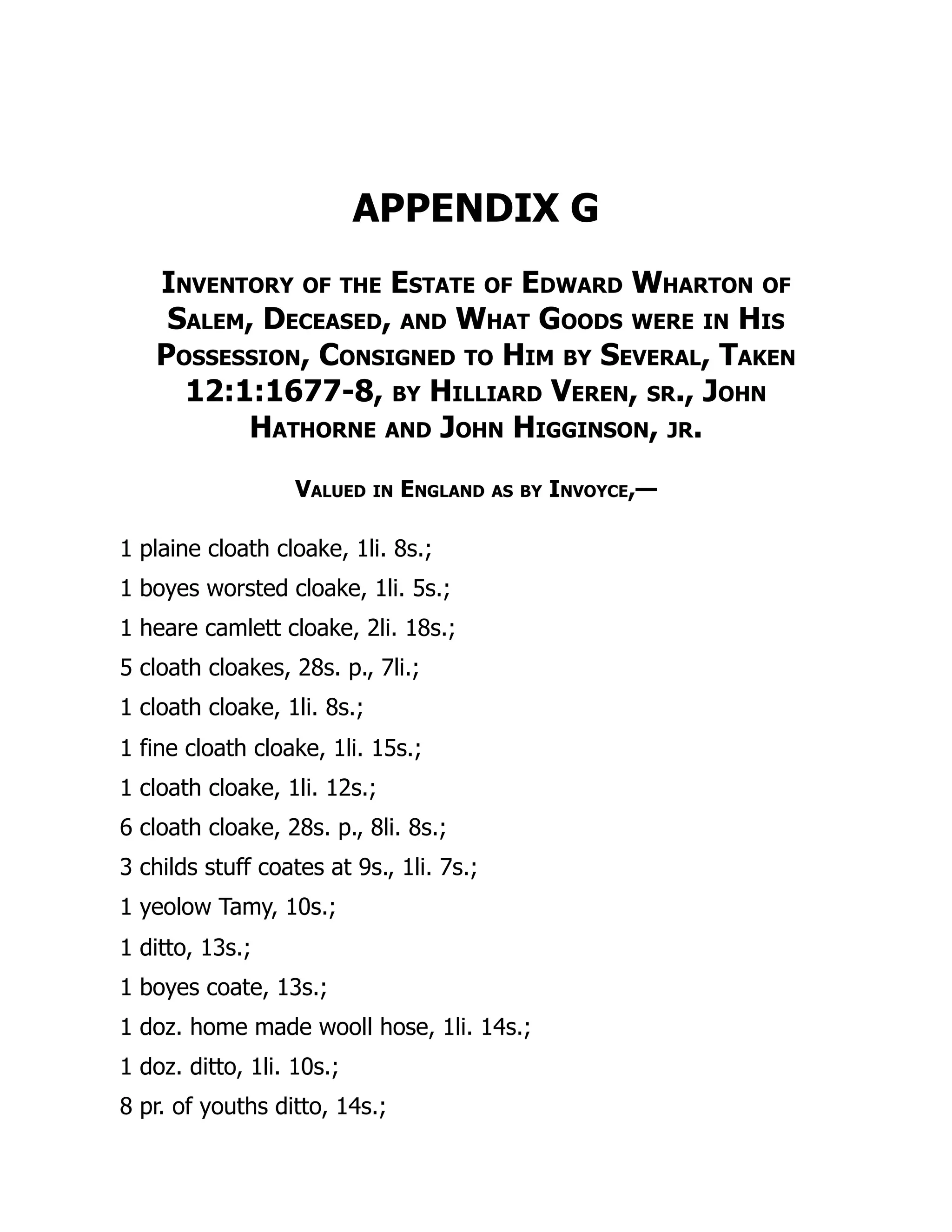 APPENDIX G
Inventory of the Estate of Edward Wharton of
Salem, Deceased, and What Goods were in His
Possession, Consigned to Him by Several, Taken
12:1:1677-8, by Hilliard Veren, sr., John
Hathorne and John Higginson, jr.
Valued in England as by Invoyce,—
1 plaine cloath cloake, 1li. 8s.;
1 boyes worsted cloake, 1li. 5s.;
1 heare camlett cloake, 2li. 18s.;
5 cloath cloakes, 28s. p., 7li.;
1 cloath cloake, 1li. 8s.;
1 fine cloath cloake, 1li. 15s.;
1 cloath cloake, 1li. 12s.;
6 cloath cloake, 28s. p., 8li. 8s.;
3 childs stuff coates at 9s., 1li. 7s.;
1 yeolow Tamy, 10s.;
1 ditto, 13s.;
1 boyes coate, 13s.;
1 doz. home made wooll hose, 1li. 14s.;
1 doz. ditto, 1li. 10s.;
8 pr. of youths ditto, 14s.;
 