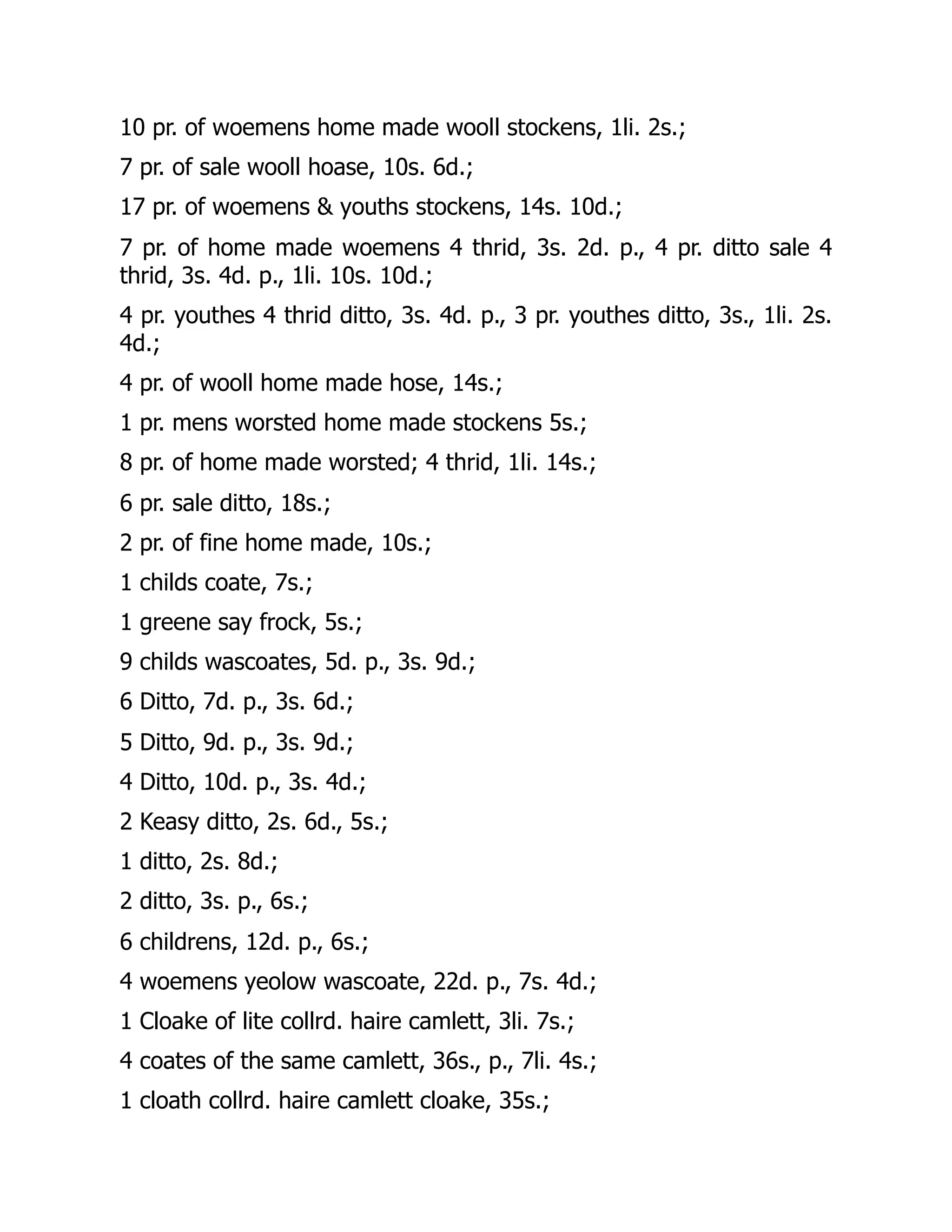 10 pr. of woemens home made wooll stockens, 1li. 2s.;
7 pr. of sale wooll hoase, 10s. 6d.;
17 pr. of woemens & youths stockens, 14s. 10d.;
7 pr. of home made woemens 4 thrid, 3s. 2d. p., 4 pr. ditto sale 4
thrid, 3s. 4d. p., 1li. 10s. 10d.;
4 pr. youthes 4 thrid ditto, 3s. 4d. p., 3 pr. youthes ditto, 3s., 1li. 2s.
4d.;
4 pr. of wooll home made hose, 14s.;
1 pr. mens worsted home made stockens 5s.;
8 pr. of home made worsted; 4 thrid, 1li. 14s.;
6 pr. sale ditto, 18s.;
2 pr. of fine home made, 10s.;
1 childs coate, 7s.;
1 greene say frock, 5s.;
9 childs wascoates, 5d. p., 3s. 9d.;
6 Ditto, 7d. p., 3s. 6d.;
5 Ditto, 9d. p., 3s. 9d.;
4 Ditto, 10d. p., 3s. 4d.;
2 Keasy ditto, 2s. 6d., 5s.;
1 ditto, 2s. 8d.;
2 ditto, 3s. p., 6s.;
6 childrens, 12d. p., 6s.;
4 woemens yeolow wascoate, 22d. p., 7s. 4d.;
1 Cloake of lite collrd. haire camlett, 3li. 7s.;
4 coates of the same camlett, 36s., p., 7li. 4s.;
1 cloath collrd. haire camlett cloake, 35s.;
 