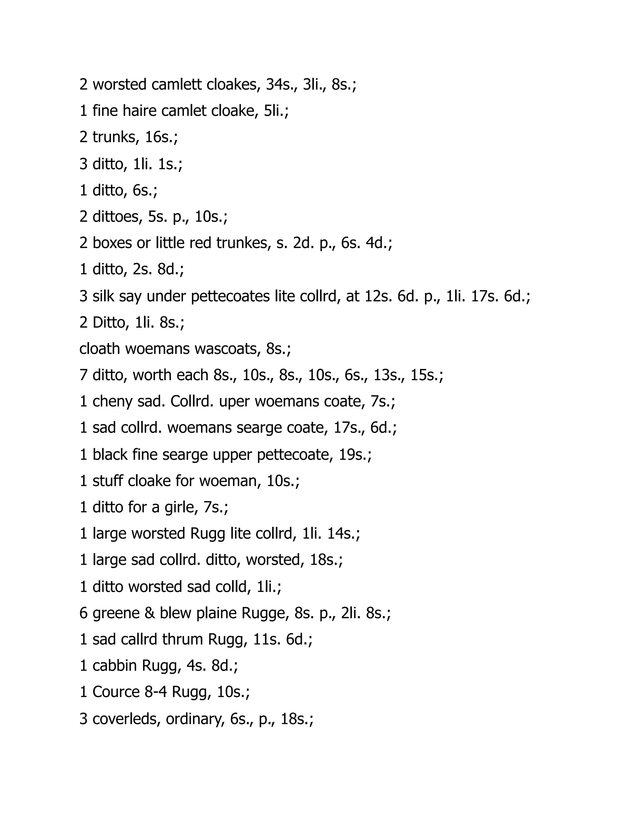 2 worsted camlett cloakes, 34s., 3li., 8s.;
1 fine haire camlet cloake, 5li.;
2 trunks, 16s.;
3 ditto, 1li. 1s.;
1 ditto, 6s.;
2 dittoes, 5s. p., 10s.;
2 boxes or little red trunkes, s. 2d. p., 6s. 4d.;
1 ditto, 2s. 8d.;
3 silk say under pettecoates lite collrd, at 12s. 6d. p., 1li. 17s. 6d.;
2 Ditto, 1li. 8s.;
cloath woemans wascoats, 8s.;
7 ditto, worth each 8s., 10s., 8s., 10s., 6s., 13s., 15s.;
1 cheny sad. Collrd. uper woemans coate, 7s.;
1 sad collrd. woemans searge coate, 17s., 6d.;
1 black fine searge upper pettecoate, 19s.;
1 stuff cloake for woeman, 10s.;
1 ditto for a girle, 7s.;
1 large worsted Rugg lite collrd, 1li. 14s.;
1 large sad collrd. ditto, worsted, 18s.;
1 ditto worsted sad colld, 1li.;
6 greene & blew plaine Rugge, 8s. p., 2li. 8s.;
1 sad callrd thrum Rugg, 11s. 6d.;
1 cabbin Rugg, 4s. 8d.;
1 Cource 8-4 Rugg, 10s.;
3 coverleds, ordinary, 6s., p., 18s.;
 