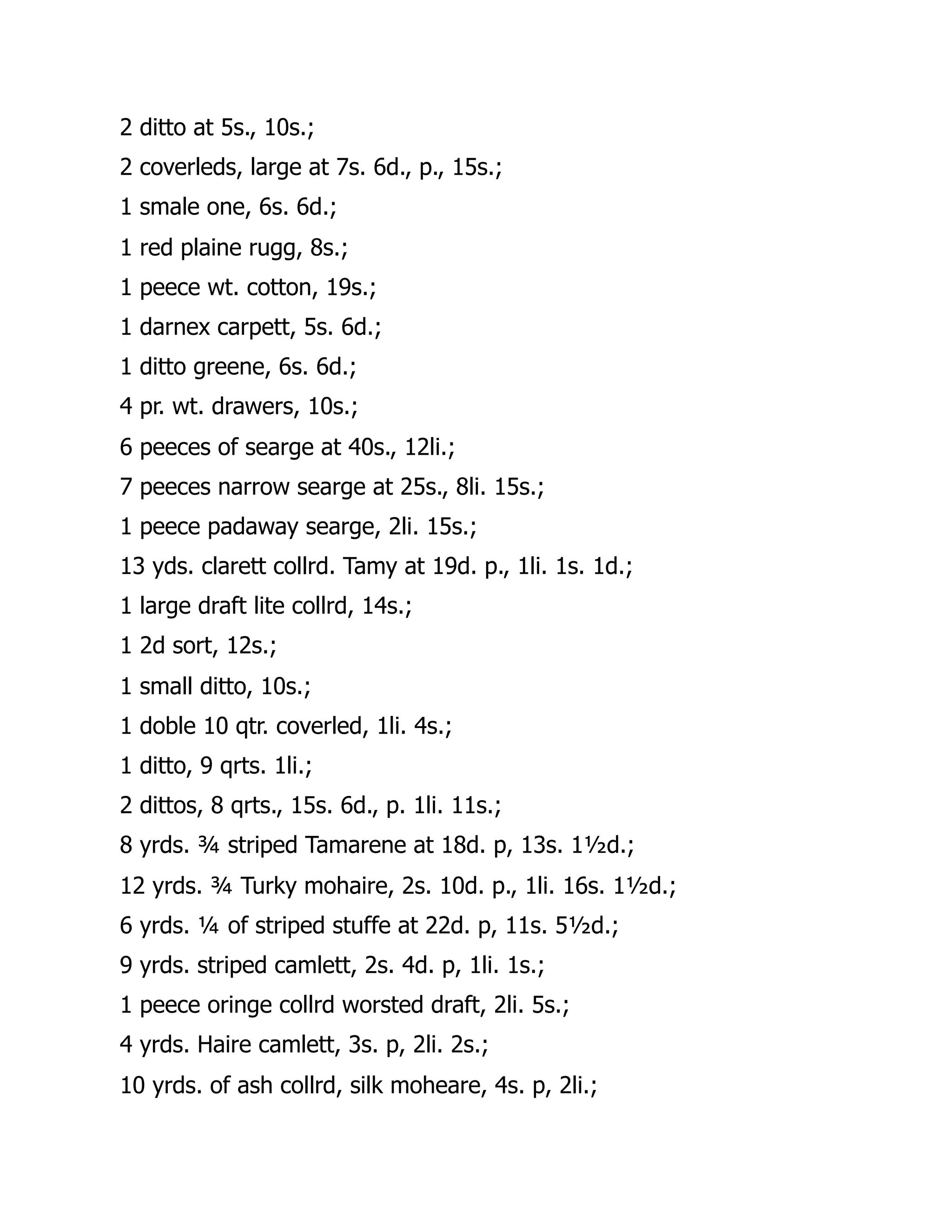 2 ditto at 5s., 10s.;
2 coverleds, large at 7s. 6d., p., 15s.;
1 smale one, 6s. 6d.;
1 red plaine rugg, 8s.;
1 peece wt. cotton, 19s.;
1 darnex carpett, 5s. 6d.;
1 ditto greene, 6s. 6d.;
4 pr. wt. drawers, 10s.;
6 peeces of searge at 40s., 12li.;
7 peeces narrow searge at 25s., 8li. 15s.;
1 peece padaway searge, 2li. 15s.;
13 yds. clarett collrd. Tamy at 19d. p., 1li. 1s. 1d.;
1 large draft lite collrd, 14s.;
1 2d sort, 12s.;
1 small ditto, 10s.;
1 doble 10 qtr. coverled, 1li. 4s.;
1 ditto, 9 qrts. 1li.;
2 dittos, 8 qrts., 15s. 6d., p. 1li. 11s.;
8 yrds. ¾ striped Tamarene at 18d. p, 13s. 1½d.;
12 yrds. ¾ Turky mohaire, 2s. 10d. p., 1li. 16s. 1½d.;
6 yrds. ¼ of striped stuffe at 22d. p, 11s. 5½d.;
9 yrds. striped camlett, 2s. 4d. p, 1li. 1s.;
1 peece oringe collrd worsted draft, 2li. 5s.;
4 yrds. Haire camlett, 3s. p, 2li. 2s.;
10 yrds. of ash collrd, silk moheare, 4s. p, 2li.;
 
