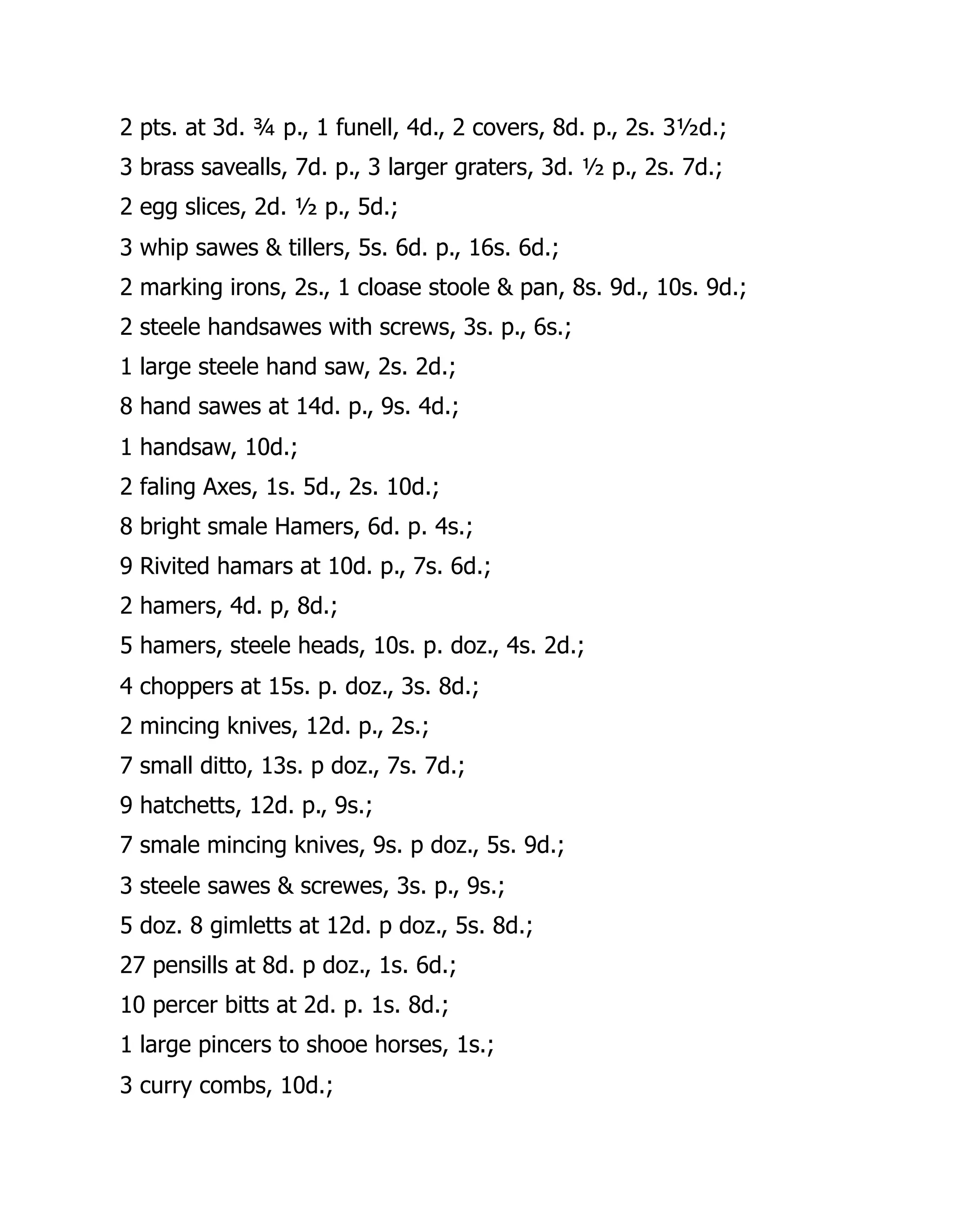 2 pts. at 3d. ¾ p., 1 funell, 4d., 2 covers, 8d. p., 2s. 3½d.;
3 brass savealls, 7d. p., 3 larger graters, 3d. ½ p., 2s. 7d.;
2 egg slices, 2d. ½ p., 5d.;
3 whip sawes & tillers, 5s. 6d. p., 16s. 6d.;
2 marking irons, 2s., 1 cloase stoole & pan, 8s. 9d., 10s. 9d.;
2 steele handsawes with screws, 3s. p., 6s.;
1 large steele hand saw, 2s. 2d.;
8 hand sawes at 14d. p., 9s. 4d.;
1 handsaw, 10d.;
2 faling Axes, 1s. 5d., 2s. 10d.;
8 bright smale Hamers, 6d. p. 4s.;
9 Rivited hamars at 10d. p., 7s. 6d.;
2 hamers, 4d. p, 8d.;
5 hamers, steele heads, 10s. p. doz., 4s. 2d.;
4 choppers at 15s. p. doz., 3s. 8d.;
2 mincing knives, 12d. p., 2s.;
7 small ditto, 13s. p doz., 7s. 7d.;
9 hatchetts, 12d. p., 9s.;
7 smale mincing knives, 9s. p doz., 5s. 9d.;
3 steele sawes & screwes, 3s. p., 9s.;
5 doz. 8 gimletts at 12d. p doz., 5s. 8d.;
27 pensills at 8d. p doz., 1s. 6d.;
10 percer bitts at 2d. p. 1s. 8d.;
1 large pincers to shooe horses, 1s.;
3 curry combs, 10d.;
 