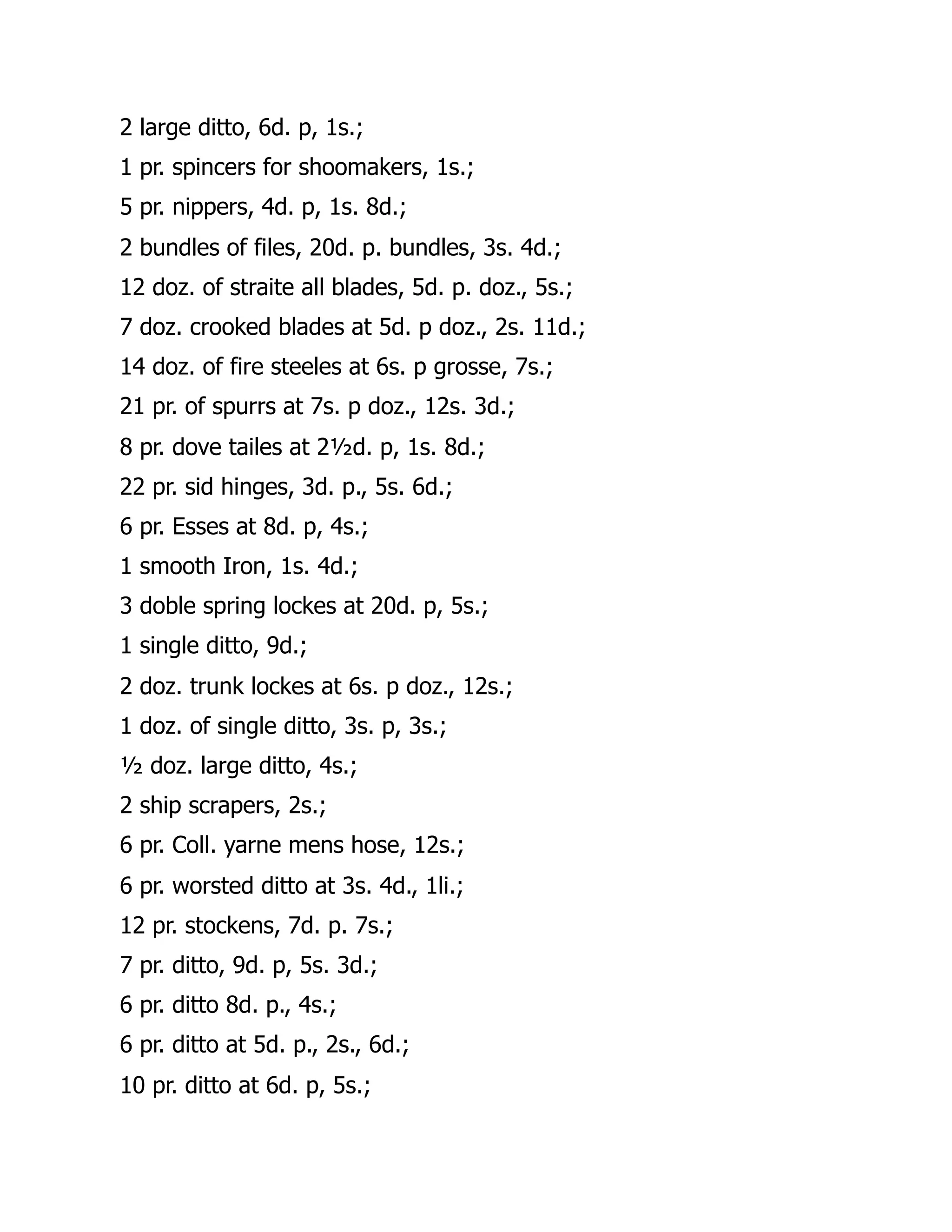 2 large ditto, 6d. p, 1s.;
1 pr. spincers for shoomakers, 1s.;
5 pr. nippers, 4d. p, 1s. 8d.;
2 bundles of files, 20d. p. bundles, 3s. 4d.;
12 doz. of straite all blades, 5d. p. doz., 5s.;
7 doz. crooked blades at 5d. p doz., 2s. 11d.;
14 doz. of fire steeles at 6s. p grosse, 7s.;
21 pr. of spurrs at 7s. p doz., 12s. 3d.;
8 pr. dove tailes at 2½d. p, 1s. 8d.;
22 pr. sid hinges, 3d. p., 5s. 6d.;
6 pr. Esses at 8d. p, 4s.;
1 smooth Iron, 1s. 4d.;
3 doble spring lockes at 20d. p, 5s.;
1 single ditto, 9d.;
2 doz. trunk lockes at 6s. p doz., 12s.;
1 doz. of single ditto, 3s. p, 3s.;
½ doz. large ditto, 4s.;
2 ship scrapers, 2s.;
6 pr. Coll. yarne mens hose, 12s.;
6 pr. worsted ditto at 3s. 4d., 1li.;
12 pr. stockens, 7d. p. 7s.;
7 pr. ditto, 9d. p, 5s. 3d.;
6 pr. ditto 8d. p., 4s.;
6 pr. ditto at 5d. p., 2s., 6d.;
10 pr. ditto at 6d. p, 5s.;
 