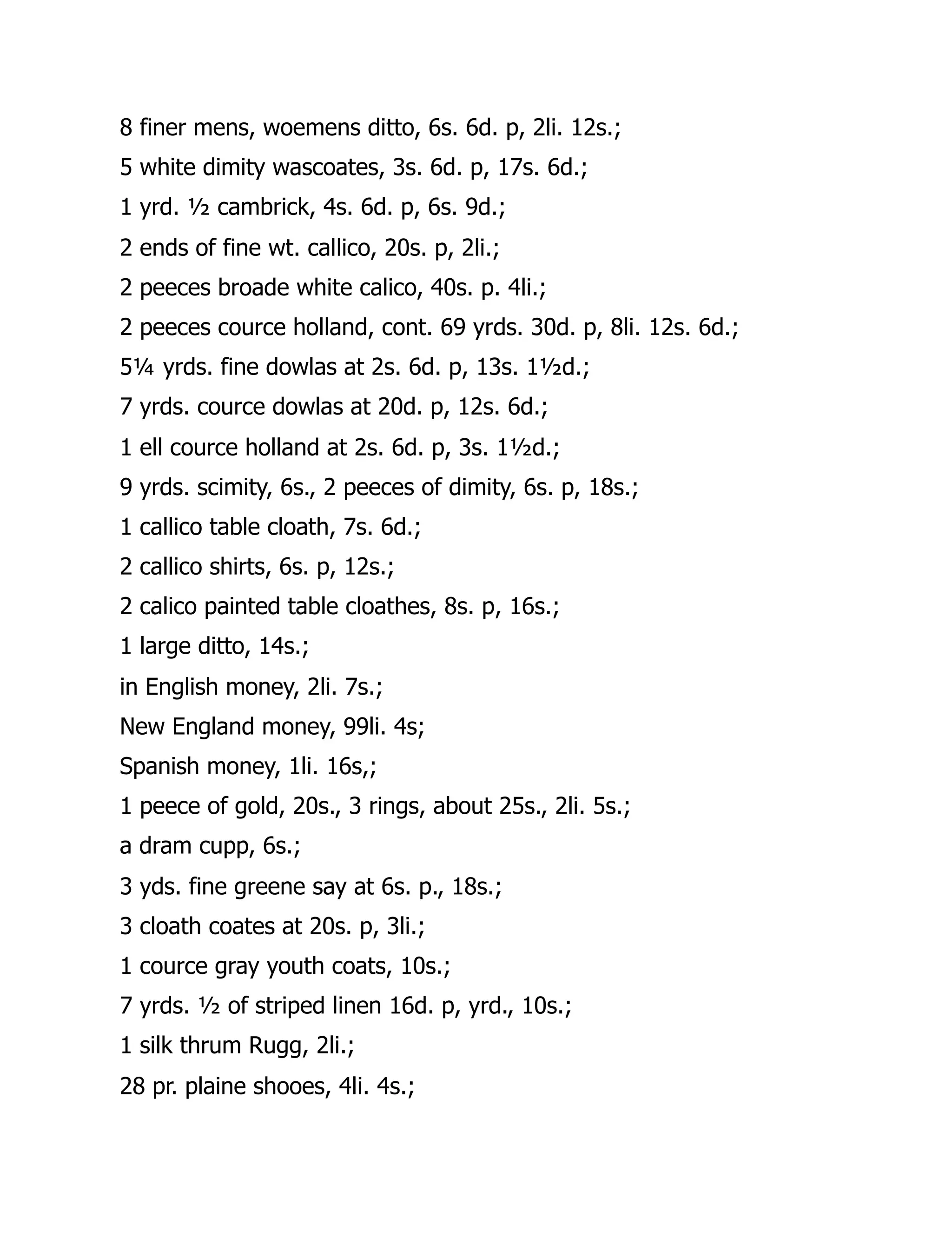 8 finer mens, woemens ditto, 6s. 6d. p, 2li. 12s.;
5 white dimity wascoates, 3s. 6d. p, 17s. 6d.;
1 yrd. ½ cambrick, 4s. 6d. p, 6s. 9d.;
2 ends of fine wt. callico, 20s. p, 2li.;
2 peeces broade white calico, 40s. p. 4li.;
2 peeces cource holland, cont. 69 yrds. 30d. p, 8li. 12s. 6d.;
5¼ yrds. fine dowlas at 2s. 6d. p, 13s. 1½d.;
7 yrds. cource dowlas at 20d. p, 12s. 6d.;
1 ell cource holland at 2s. 6d. p, 3s. 1½d.;
9 yrds. scimity, 6s., 2 peeces of dimity, 6s. p, 18s.;
1 callico table cloath, 7s. 6d.;
2 callico shirts, 6s. p, 12s.;
2 calico painted table cloathes, 8s. p, 16s.;
1 large ditto, 14s.;
in English money, 2li. 7s.;
New England money, 99li. 4s;
Spanish money, 1li. 16s,;
1 peece of gold, 20s., 3 rings, about 25s., 2li. 5s.;
a dram cupp, 6s.;
3 yds. fine greene say at 6s. p., 18s.;
3 cloath coates at 20s. p, 3li.;
1 cource gray youth coats, 10s.;
7 yrds. ½ of striped linen 16d. p, yrd., 10s.;
1 silk thrum Rugg, 2li.;
28 pr. plaine shooes, 4li. 4s.;
 