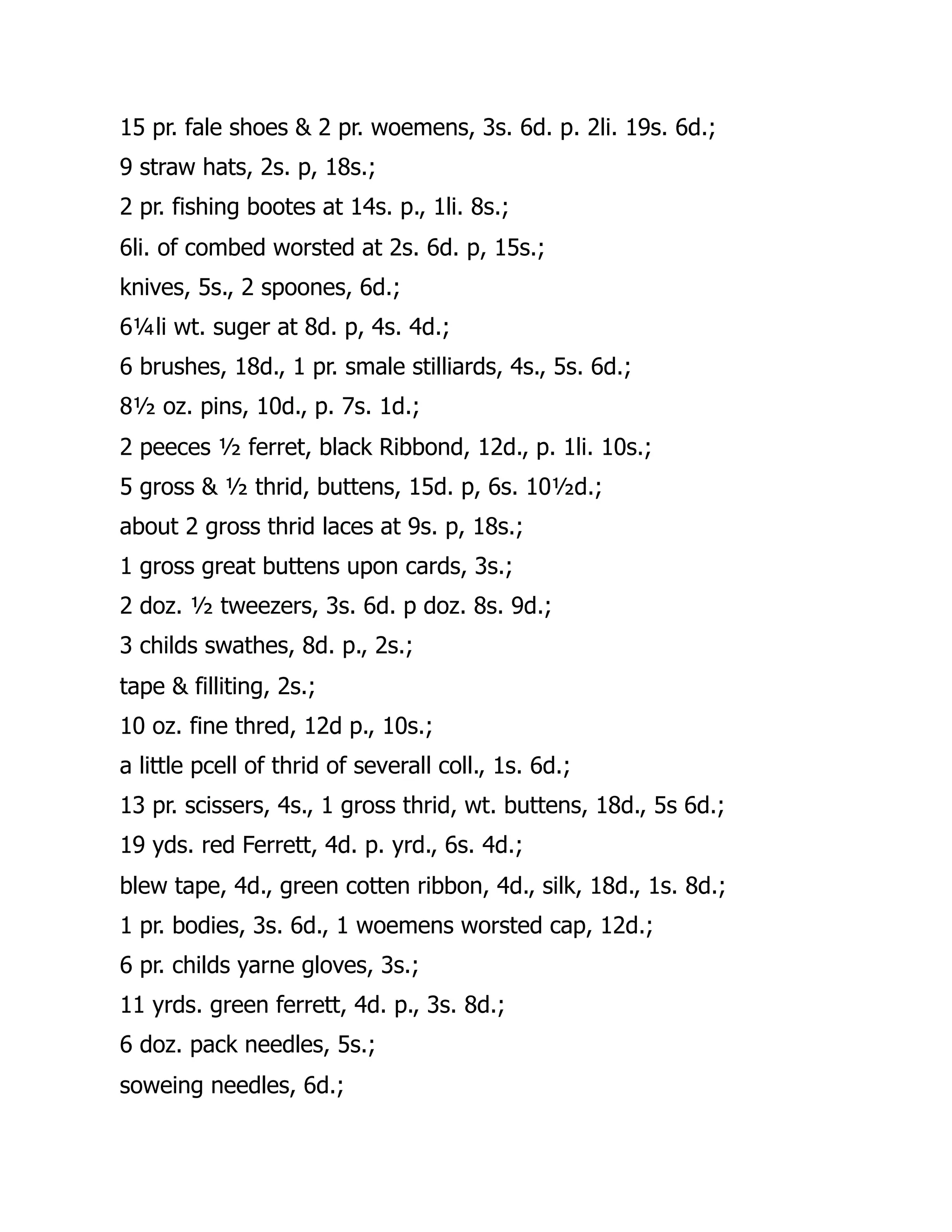 15 pr. fale shoes & 2 pr. woemens, 3s. 6d. p. 2li. 19s. 6d.;
9 straw hats, 2s. p, 18s.;
2 pr. fishing bootes at 14s. p., 1li. 8s.;
6li. of combed worsted at 2s. 6d. p, 15s.;
knives, 5s., 2 spoones, 6d.;
6¼li wt. suger at 8d. p, 4s. 4d.;
6 brushes, 18d., 1 pr. smale stilliards, 4s., 5s. 6d.;
8½ oz. pins, 10d., p. 7s. 1d.;
2 peeces ½ ferret, black Ribbond, 12d., p. 1li. 10s.;
5 gross & ½ thrid, buttens, 15d. p, 6s. 10½d.;
about 2 gross thrid laces at 9s. p, 18s.;
1 gross great buttens upon cards, 3s.;
2 doz. ½ tweezers, 3s. 6d. p doz. 8s. 9d.;
3 childs swathes, 8d. p., 2s.;
tape & filliting, 2s.;
10 oz. fine thred, 12d p., 10s.;
a little pcell of thrid of severall coll., 1s. 6d.;
13 pr. scissers, 4s., 1 gross thrid, wt. buttens, 18d., 5s 6d.;
19 yds. red Ferrett, 4d. p. yrd., 6s. 4d.;
blew tape, 4d., green cotten ribbon, 4d., silk, 18d., 1s. 8d.;
1 pr. bodies, 3s. 6d., 1 woemens worsted cap, 12d.;
6 pr. childs yarne gloves, 3s.;
11 yrds. green ferrett, 4d. p., 3s. 8d.;
6 doz. pack needles, 5s.;
soweing needles, 6d.;
 