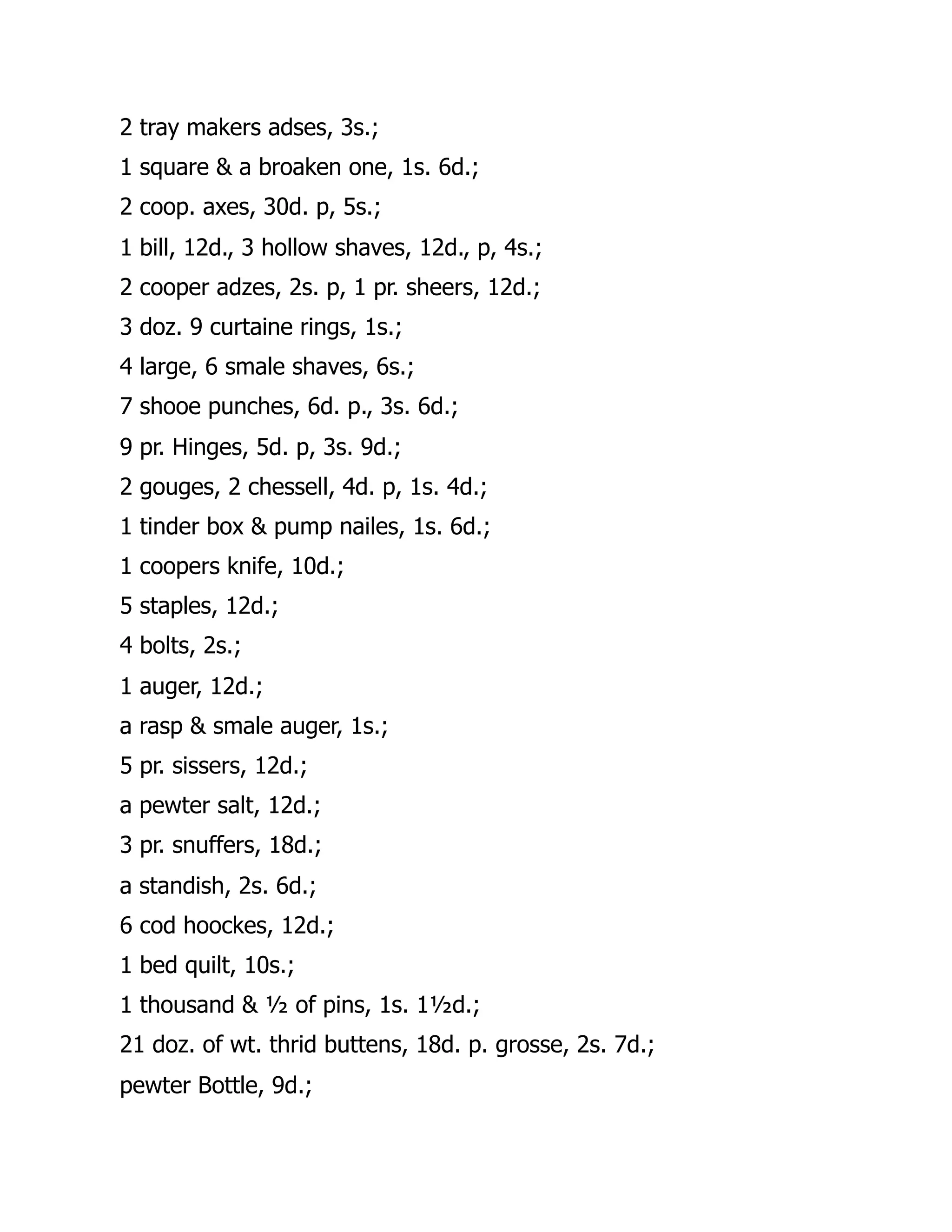 2 tray makers adses, 3s.;
1 square & a broaken one, 1s. 6d.;
2 coop. axes, 30d. p, 5s.;
1 bill, 12d., 3 hollow shaves, 12d., p, 4s.;
2 cooper adzes, 2s. p, 1 pr. sheers, 12d.;
3 doz. 9 curtaine rings, 1s.;
4 large, 6 smale shaves, 6s.;
7 shooe punches, 6d. p., 3s. 6d.;
9 pr. Hinges, 5d. p, 3s. 9d.;
2 gouges, 2 chessell, 4d. p, 1s. 4d.;
1 tinder box & pump nailes, 1s. 6d.;
1 coopers knife, 10d.;
5 staples, 12d.;
4 bolts, 2s.;
1 auger, 12d.;
a rasp & smale auger, 1s.;
5 pr. sissers, 12d.;
a pewter salt, 12d.;
3 pr. snuffers, 18d.;
a standish, 2s. 6d.;
6 cod hoockes, 12d.;
1 bed quilt, 10s.;
1 thousand & ½ of pins, 1s. 1½d.;
21 doz. of wt. thrid buttens, 18d. p. grosse, 2s. 7d.;
pewter Bottle, 9d.;
 