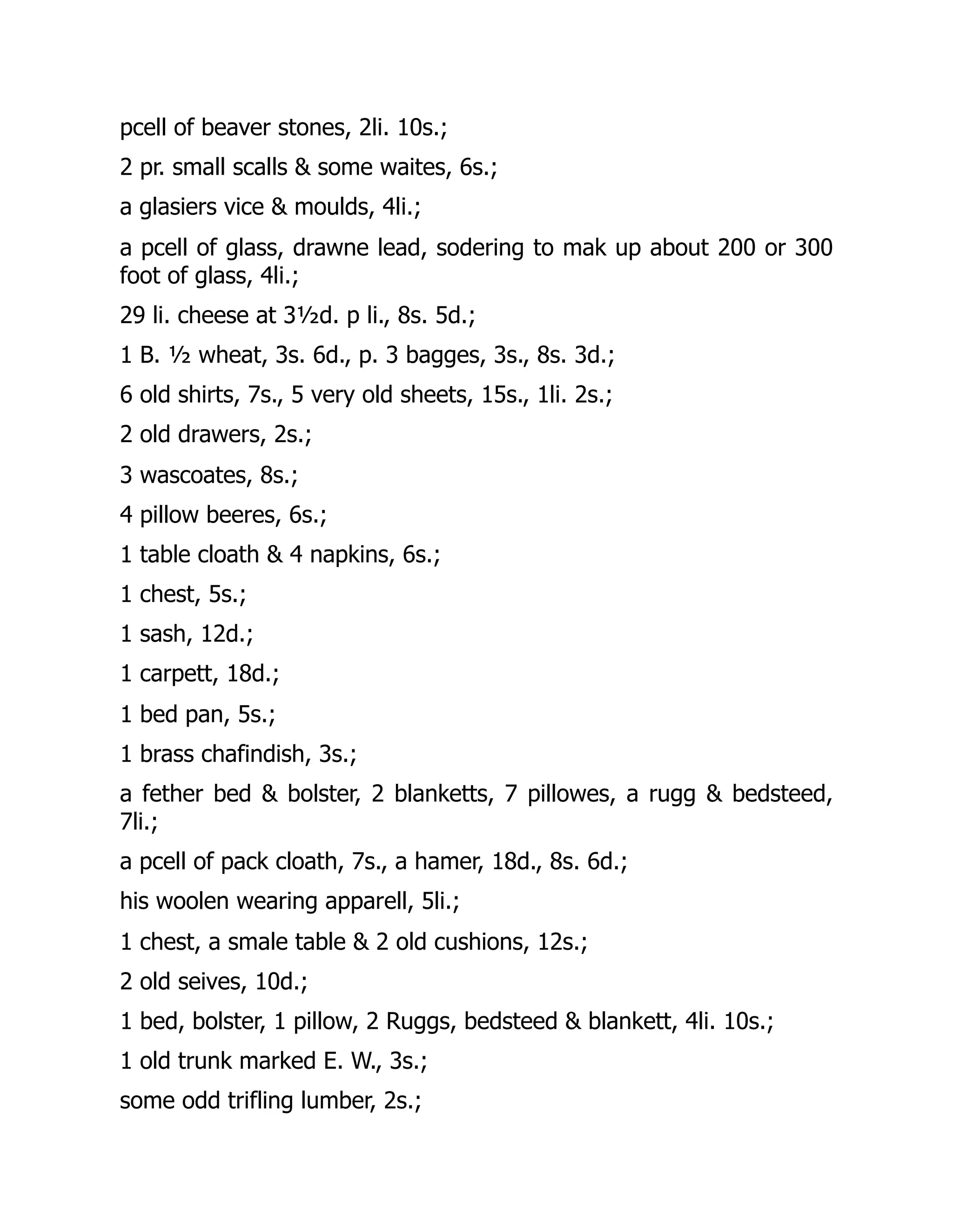 pcell of beaver stones, 2li. 10s.;
2 pr. small scalls & some waites, 6s.;
a glasiers vice & moulds, 4li.;
a pcell of glass, drawne lead, sodering to mak up about 200 or 300
foot of glass, 4li.;
29 li. cheese at 3½d. p li., 8s. 5d.;
1 B. ½ wheat, 3s. 6d., p. 3 bagges, 3s., 8s. 3d.;
6 old shirts, 7s., 5 very old sheets, 15s., 1li. 2s.;
2 old drawers, 2s.;
3 wascoates, 8s.;
4 pillow beeres, 6s.;
1 table cloath & 4 napkins, 6s.;
1 chest, 5s.;
1 sash, 12d.;
1 carpett, 18d.;
1 bed pan, 5s.;
1 brass chafindish, 3s.;
a fether bed & bolster, 2 blanketts, 7 pillowes, a rugg & bedsteed,
7li.;
a pcell of pack cloath, 7s., a hamer, 18d., 8s. 6d.;
his woolen wearing apparell, 5li.;
1 chest, a smale table & 2 old cushions, 12s.;
2 old seives, 10d.;
1 bed, bolster, 1 pillow, 2 Ruggs, bedsteed & blankett, 4li. 10s.;
1 old trunk marked E. W., 3s.;
some odd trifling lumber, 2s.;
 