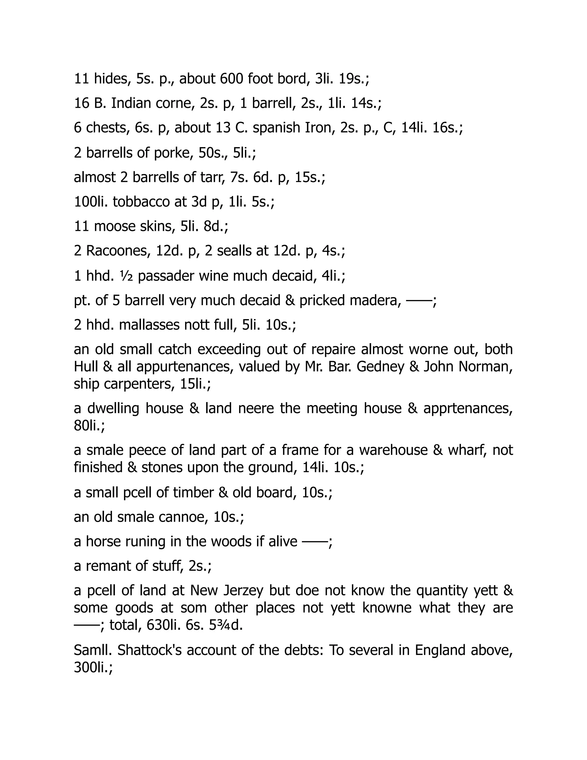11 hides, 5s. p., about 600 foot bord, 3li. 19s.;
16 B. Indian corne, 2s. p, 1 barrell, 2s., 1li. 14s.;
6 chests, 6s. p, about 13 C. spanish Iron, 2s. p., C, 14li. 16s.;
2 barrells of porke, 50s., 5li.;
almost 2 barrells of tarr, 7s. 6d. p, 15s.;
100li. tobbacco at 3d p, 1li. 5s.;
11 moose skins, 5li. 8d.;
2 Racoones, 12d. p, 2 sealls at 12d. p, 4s.;
1 hhd. ½ passader wine much decaid, 4li.;
pt. of 5 barrell very much decaid & pricked madera, ——;
2 hhd. mallasses nott full, 5li. 10s.;
an old small catch exceeding out of repaire almost worne out, both
Hull & all appurtenances, valued by Mr. Bar. Gedney & John Norman,
ship carpenters, 15li.;
a dwelling house & land neere the meeting house & apprtenances,
80li.;
a smale peece of land part of a frame for a warehouse & wharf, not
finished & stones upon the ground, 14li. 10s.;
a small pcell of timber & old board, 10s.;
an old smale cannoe, 10s.;
a horse runing in the woods if alive ——;
a remant of stuff, 2s.;
a pcell of land at New Jerzey but doe not know the quantity yett &
some goods at som other places not yett knowne what they are
——; total, 630li. 6s. 5¾d.
Samll. Shattock's account of the debts: To several in England above,
300li.;
 