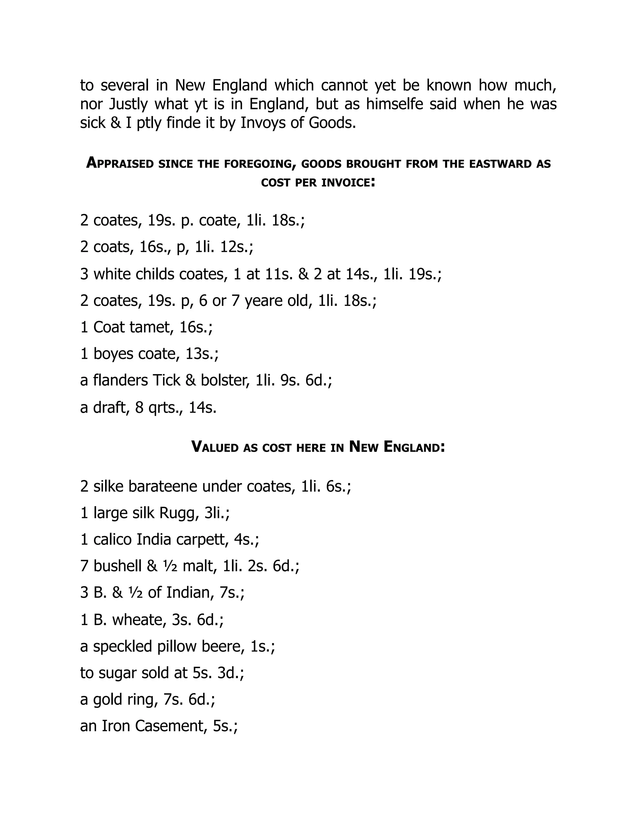 to several in New England which cannot yet be known how much,
nor Justly what yt is in England, but as himselfe said when he was
sick & I ptly finde it by Invoys of Goods.
Appraised since the foregoing, goods brought from the eastward as
cost per invoice:
2 coates, 19s. p. coate, 1li. 18s.;
2 coats, 16s., p, 1li. 12s.;
3 white childs coates, 1 at 11s. & 2 at 14s., 1li. 19s.;
2 coates, 19s. p, 6 or 7 yeare old, 1li. 18s.;
1 Coat tamet, 16s.;
1 boyes coate, 13s.;
a flanders Tick & bolster, 1li. 9s. 6d.;
a draft, 8 qrts., 14s.
Valued as cost here in New England:
2 silke barateene under coates, 1li. 6s.;
1 large silk Rugg, 3li.;
1 calico India carpett, 4s.;
7 bushell & ½ malt, 1li. 2s. 6d.;
3 B. & ½ of Indian, 7s.;
1 B. wheate, 3s. 6d.;
a speckled pillow beere, 1s.;
to sugar sold at 5s. 3d.;
a gold ring, 7s. 6d.;
an Iron Casement, 5s.;
 