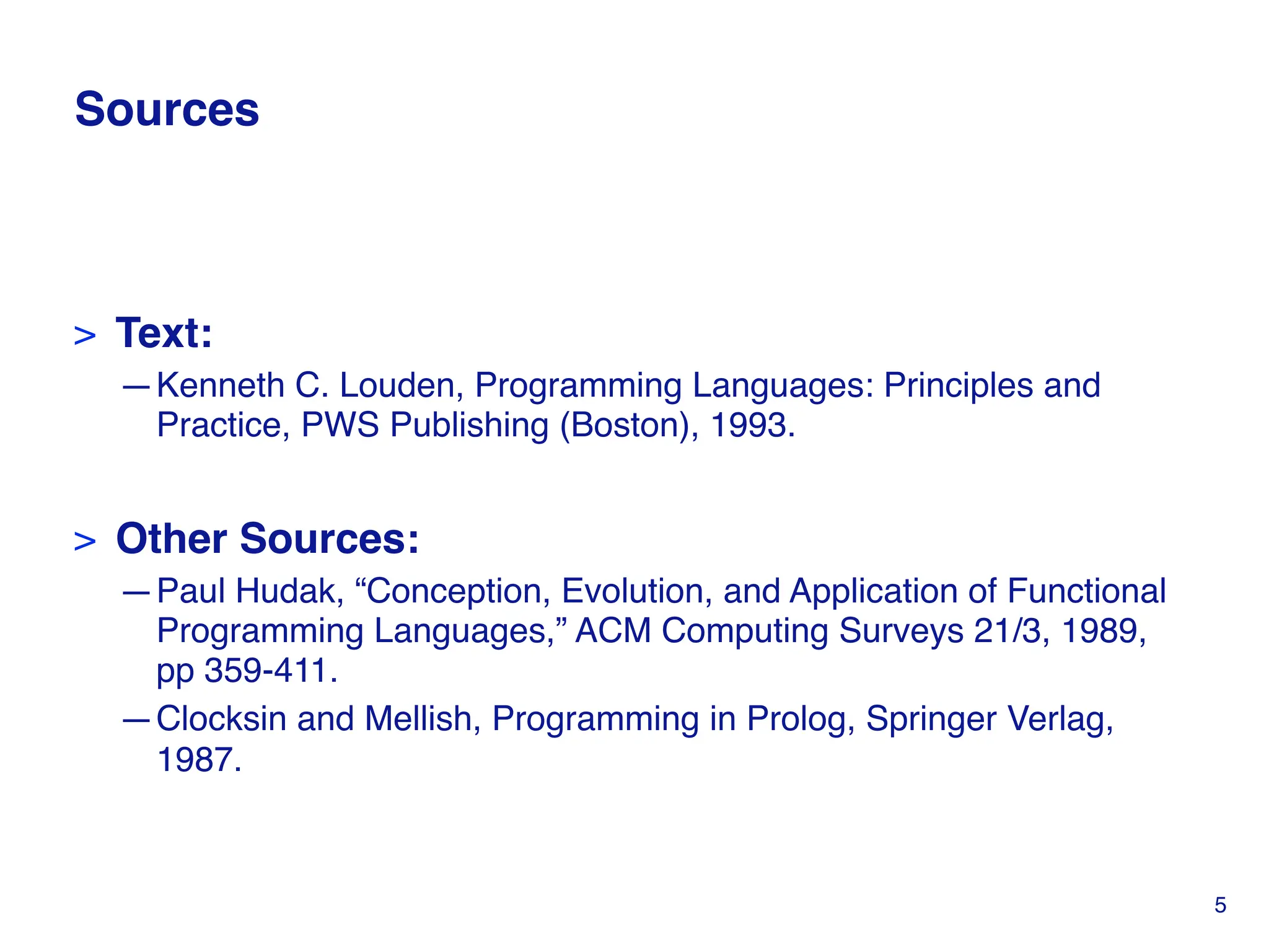 Sources
> Text:
—Kenneth C. Louden, Programming Languages: Principles and
Practice, PWS Publishing (Boston), 1993.
> Other Sources:
—Paul Hudak, “Conception, Evolution, and Application of Functional
Programming Languages,” ACM Computing Surveys 21/3, 1989,
pp 359-411.
—Clocksin and Mellish, Programming in Prolog, Springer Verlag,
1987.
5
 