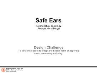 Safe Ears A conceptual design by  Andrew Hershberger Stanford University, Spring 2010 CS377v - Creating Health Habits habits.stanford.edu   Design Challenge To influence users to adopt the health habit of applying sunscreen every morning. 