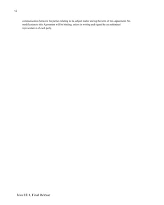 Java EE 8, Final Release
vi
communication between the parties relating to its subject matter during the term of this Agreement. No
modification to this Agreement will be binding, unless in writing and signed by an authorized
representative of each party.
 