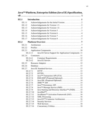 vii
Java™ Platform, Enterprise Edition (Java EE) Specification,
v8 . . . . . . . . . . . . . . . . . . . . . . . . . . . . . . . . . . . . . . . . . . . . . . . i
EE.1 Introduction. . . . . . . . . . . . . . . . . . . . . . . . . . . . . . . . . . . . . . . . . .1
EE.1.1 Acknowledgements for the Initial Version. . . . . . . . . . . . . . . . . 2
EE.1.2 Acknowledgements for Version 1.3 . . . . . . . . . . . . . . . . . . . . . . 2
EE.1.3 Acknowledgements for Version 1.4 . . . . . . . . . . . . . . . . . . . . . . 2
EE.1.4 Acknowledgements for Version 5 . . . . . . . . . . . . . . . . . . . . . . . 3
EE.1.5 Acknowledgements for Version 6 . . . . . . . . . . . . . . . . . . . . . . . 4
EE.1.6 Acknowledgements for Version 7 . . . . . . . . . . . . . . . . . . . . . . . 4
EE.1.7 Acknowledgements for Version 8 . . . . . . . . . . . . . . . . . . . . . . . 5
EE.2 Platform Overview. . . . . . . . . . . . . . . . . . . . . . . . . . . . . . . . . . . .7
EE.2.1 Architecture . . . . . . . . . . . . . . . . . . . . . . . . . . . . . . . . . . . . . . . . 7
EE.2.2 Profiles . . . . . . . . . . . . . . . . . . . . . . . . . . . . . . . . . . . . . . . . . . . . 8
EE.2.3 Application Components . . . . . . . . . . . . . . . . . . . . . . . . . . . . . 10
EE.2.3.1 Java EE Server Support for Application Components 11
EE.2.4 Containers. . . . . . . . . . . . . . . . . . . . . . . . . . . . . . . . . . . . . . . . . 11
EE.2.4.1 Container Requirements . . . . . . . . . . . . . . . . . . . . . . . 12
EE.2.4.2 Java EE Servers . . . . . . . . . . . . . . . . . . . . . . . . . . . . . . 12
EE.2.5 Resource Adapters . . . . . . . . . . . . . . . . . . . . . . . . . . . . . . . . . . 12
EE.2.6 Database . . . . . . . . . . . . . . . . . . . . . . . . . . . . . . . . . . . . . . . . . . 13
EE.2.7 Java EE Standard Services . . . . . . . . . . . . . . . . . . . . . . . . . . . . 13
EE.2.7.1 HTTP . . . . . . . . . . . . . . . . . . . . . . . . . . . . . . . . . . . . . . 13
EE.2.7.2 HTTPS. . . . . . . . . . . . . . . . . . . . . . . . . . . . . . . . . . . . . 13
EE.2.7.3 Java™ Transaction API (JTA) . . . . . . . . . . . . . . . . . . 13
EE.2.7.4 RMI-IIOP (Proposed Optional). . . . . . . . . . . . . . . . . . 14
EE.2.7.5 Java IDL (Proposed Optional). . . . . . . . . . . . . . . . . . . 14
EE.2.7.6 JDBC™ API . . . . . . . . . . . . . . . . . . . . . . . . . . . . . . . . 15
EE.2.7.7 Java™ Persistence API . . . . . . . . . . . . . . . . . . . . . . . . 15
EE.2.7.8 Java™ Message Service (JMS) . . . . . . . . . . . . . . . . . . 15
EE.2.7.9 Java Naming and Directory Interface™ (JNDI) . . . . . 15
EE.2.7.10 JavaMail™. . . . . . . . . . . . . . . . . . . . . . . . . . . . . . . . . . 16
EE.2.7.11 JavaBeans™ Activation Framework (JAF). . . . . . . . . 16
EE.2.7.12 XML Processing . . . . . . . . . . . . . . . . . . . . . . . . . . . . . 16
EE.2.7.13 Java EE™ Connector Architecture . . . . . . . . . . . . . . . 16
EE.2.7.14 Security Services . . . . . . . . . . . . . . . . . . . . . . . . . . . . . 17
EE.2.7.15 Web Services . . . . . . . . . . . . . . . . . . . . . . . . . . . . . . . . 18
EE.2.7.16 Concurrency Utilities. . . . . . . . . . . . . . . . . . . . . . . . . . 18
 