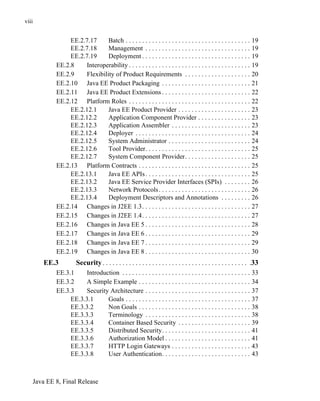 Java EE 8, Final Release
viii
EE.2.7.17 Batch . . . . . . . . . . . . . . . . . . . . . . . . . . . . . . . . . . . . . . 19
EE.2.7.18 Management . . . . . . . . . . . . . . . . . . . . . . . . . . . . . . . . 19
EE.2.7.19 Deployment . . . . . . . . . . . . . . . . . . . . . . . . . . . . . . . . . 19
EE.2.8 Interoperability . . . . . . . . . . . . . . . . . . . . . . . . . . . . . . . . . . . . . 19
EE.2.9 Flexibility of Product Requirements . . . . . . . . . . . . . . . . . . . . 20
EE.2.10 Java EE Product Packaging . . . . . . . . . . . . . . . . . . . . . . . . . . . 21
EE.2.11 Java EE Product Extensions . . . . . . . . . . . . . . . . . . . . . . . . . . . 22
EE.2.12 Platform Roles . . . . . . . . . . . . . . . . . . . . . . . . . . . . . . . . . . . . . 22
EE.2.12.1 Java EE Product Provider . . . . . . . . . . . . . . . . . . . . . . 23
EE.2.12.2 Application Component Provider . . . . . . . . . . . . . . . . 23
EE.2.12.3 Application Assembler . . . . . . . . . . . . . . . . . . . . . . . . 23
EE.2.12.4 Deployer . . . . . . . . . . . . . . . . . . . . . . . . . . . . . . . . . . . 24
EE.2.12.5 System Administrator . . . . . . . . . . . . . . . . . . . . . . . . . 24
EE.2.12.6 Tool Provider. . . . . . . . . . . . . . . . . . . . . . . . . . . . . . . . 25
EE.2.12.7 System Component Provider. . . . . . . . . . . . . . . . . . . . 25
EE.2.13 Platform Contracts . . . . . . . . . . . . . . . . . . . . . . . . . . . . . . . . . . 25
EE.2.13.1 Java EE APIs. . . . . . . . . . . . . . . . . . . . . . . . . . . . . . . . 25
EE.2.13.2 Java EE Service Provider Interfaces (SPIs) . . . . . . . . 26
EE.2.13.3 Network Protocols. . . . . . . . . . . . . . . . . . . . . . . . . . . . 26
EE.2.13.4 Deployment Descriptors and Annotations . . . . . . . . . 26
EE.2.14 Changes in J2EE 1.3. . . . . . . . . . . . . . . . . . . . . . . . . . . . . . . . . 27
EE.2.15 Changes in J2EE 1.4. . . . . . . . . . . . . . . . . . . . . . . . . . . . . . . . . 27
EE.2.16 Changes in Java EE 5 . . . . . . . . . . . . . . . . . . . . . . . . . . . . . . . . 28
EE.2.17 Changes in Java EE 6 . . . . . . . . . . . . . . . . . . . . . . . . . . . . . . . . 29
EE.2.18 Changes in Java EE 7 . . . . . . . . . . . . . . . . . . . . . . . . . . . . . . . . 29
EE.2.19 Changes in Java EE 8 . . . . . . . . . . . . . . . . . . . . . . . . . . . . . . . . 30
EE.3 Security . . . . . . . . . . . . . . . . . . . . . . . . . . . . . . . . . . . . . . . . . . . . .33
EE.3.1 Introduction . . . . . . . . . . . . . . . . . . . . . . . . . . . . . . . . . . . . . . . 33
EE.3.2 A Simple Example . . . . . . . . . . . . . . . . . . . . . . . . . . . . . . . . . . 34
EE.3.3 Security Architecture . . . . . . . . . . . . . . . . . . . . . . . . . . . . . . . . 37
EE.3.3.1 Goals . . . . . . . . . . . . . . . . . . . . . . . . . . . . . . . . . . . . . . 37
EE.3.3.2 Non Goals . . . . . . . . . . . . . . . . . . . . . . . . . . . . . . . . . . 38
EE.3.3.3 Terminology . . . . . . . . . . . . . . . . . . . . . . . . . . . . . . . . 38
EE.3.3.4 Container Based Security . . . . . . . . . . . . . . . . . . . . . . 39
EE.3.3.5 Distributed Security. . . . . . . . . . . . . . . . . . . . . . . . . . . 41
EE.3.3.6 Authorization Model . . . . . . . . . . . . . . . . . . . . . . . . . . 41
EE.3.3.7 HTTP Login Gateways . . . . . . . . . . . . . . . . . . . . . . . . 43
EE.3.3.8 User Authentication. . . . . . . . . . . . . . . . . . . . . . . . . . . 43
 