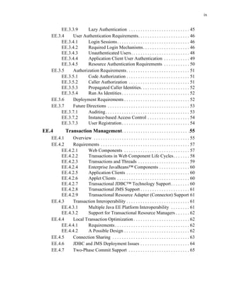 ix
EE.3.3.9 Lazy Authentication . . . . . . . . . . . . . . . . . . . . . . . . . . 45
EE.3.4 User Authentication Requirements. . . . . . . . . . . . . . . . . . . . . . 46
EE.3.4.1 Login Sessions. . . . . . . . . . . . . . . . . . . . . . . . . . . . . . . 46
EE.3.4.2 Required Login Mechanisms. . . . . . . . . . . . . . . . . . . . 46
EE.3.4.3 Unauthenticated Users. . . . . . . . . . . . . . . . . . . . . . . . . 48
EE.3.4.4 Application Client User Authentication . . . . . . . . . . . 49
EE.3.4.5 Resource Authentication Requirements . . . . . . . . . . . 50
EE.3.5 Authorization Requirements. . . . . . . . . . . . . . . . . . . . . . . . . . . 51
EE.3.5.1 Code Authorization . . . . . . . . . . . . . . . . . . . . . . . . . . . 51
EE.3.5.2 Caller Authorization . . . . . . . . . . . . . . . . . . . . . . . . . . 51
EE.3.5.3 Propagated Caller Identities. . . . . . . . . . . . . . . . . . . . . 52
EE.3.5.4 Run As Identities . . . . . . . . . . . . . . . . . . . . . . . . . . . . . 52
EE.3.6 Deployment Requirements . . . . . . . . . . . . . . . . . . . . . . . . . . . . 52
EE.3.7 Future Directions . . . . . . . . . . . . . . . . . . . . . . . . . . . . . . . . . . . 53
EE.3.7.1 Auditing. . . . . . . . . . . . . . . . . . . . . . . . . . . . . . . . . . . . 53
EE.3.7.2 Instance-based Access Control . . . . . . . . . . . . . . . . . . 54
EE.3.7.3 User Registration. . . . . . . . . . . . . . . . . . . . . . . . . . . . . 54
EE.4 Transaction Management. . . . . . . . . . . . . . . . . . . . . . . . . . . . .55
EE.4.1 Overview . . . . . . . . . . . . . . . . . . . . . . . . . . . . . . . . . . . . . . . . . 55
EE.4.2 Requirements . . . . . . . . . . . . . . . . . . . . . . . . . . . . . . . . . . . . . . 57
EE.4.2.1 Web Components . . . . . . . . . . . . . . . . . . . . . . . . . . . . 57
EE.4.2.2 Transactions in Web Component Life Cycles. . . . . . . 58
EE.4.2.3 Transactions and Threads . . . . . . . . . . . . . . . . . . . . . . 59
EE.4.2.4 Enterprise JavaBeans™ Components . . . . . . . . . . . . . 60
EE.4.2.5 Application Clients . . . . . . . . . . . . . . . . . . . . . . . . . . . 60
EE.4.2.6 Applet Clients . . . . . . . . . . . . . . . . . . . . . . . . . . . . . . . 60
EE.4.2.7 Transactional JDBC™ Technology Support. . . . . . . . 60
EE.4.2.8 Transactional JMS Support . . . . . . . . . . . . . . . . . . . . . 61
EE.4.2.9 Transactional Resource Adapter (Connector) Support 61
EE.4.3 Transaction Interoperability . . . . . . . . . . . . . . . . . . . . . . . . . . . 61
EE.4.3.1 Multiple Java EE Platform Interoperability . . . . . . . . 61
EE.4.3.2 Support for Transactional Resource Managers . . . . . . 62
EE.4.4 Local Transaction Optimization . . . . . . . . . . . . . . . . . . . . . . . . 62
EE.4.4.1 Requirements. . . . . . . . . . . . . . . . . . . . . . . . . . . . . . . . 62
EE.4.4.2 A Possible Design . . . . . . . . . . . . . . . . . . . . . . . . . . . . 62
EE.4.5 Connection Sharing . . . . . . . . . . . . . . . . . . . . . . . . . . . . . . . . . 63
EE.4.6 JDBC and JMS Deployment Issues . . . . . . . . . . . . . . . . . . . . . 64
EE.4.7 Two-Phase Commit Support . . . . . . . . . . . . . . . . . . . . . . . . . . 65
 