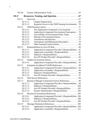 Java EE 8, Final Release
x
EE.4.8 System Administration Tools. . . . . . . . . . . . . . . . . . . . . . . . . . 65
EE.5 Resources, Naming, and Injection . . . . . . . . . . . . . . . . . . . . .67
EE.5.1 Overview . . . . . . . . . . . . . . . . . . . . . . . . . . . . . . . . . . . . . . . . . 67
EE.5.1.1 Chapter Organization . . . . . . . . . . . . . . . . . . . . . . . . . 68
EE.5.1.2 Required Access to the JNDI Naming Environment. . 70
EE.5.2 JNDI Naming Context . . . . . . . . . . . . . . . . . . . . . . . . . . . . . . . 71
EE.5.2.1 The Application Component’s Environment . . . . . . . 71
EE.5.2.2 Application Component Environment Namespaces . . 72
EE.5.2.3 Accessibility of Environment Entry Types . . . . . . . . . 74
EE.5.2.4 Sharing of Environment Entries . . . . . . . . . . . . . . . . . 74
EE.5.2.5 Annotations and Injection . . . . . . . . . . . . . . . . . . . . . . 75
EE.5.2.6 Annotations and Deployment Descriptors . . . . . . . . . 79
EE.5.2.7 Other Naming Context Entries . . . . . . . . . . . . . . . . . . 80
EE.5.3 Responsibilities by Java EE Role. . . . . . . . . . . . . . . . . . . . . . . 80
EE.5.3.1 Application Component Provider’s Responsibilities . 81
EE.5.3.2 Application Assembler’s Responsibilities. . . . . . . . . . 81
EE.5.3.3 Deployer’s Responsibilities. . . . . . . . . . . . . . . . . . . . . 81
EE.5.3.4 Java EE Product Provider’s Responsibilities . . . . . . . 82
EE.5.4 Simple Environment Entries. . . . . . . . . . . . . . . . . . . . . . . . . . . 83
EE.5.4.1 Application Component Provider’s Responsibilities . 83
EE.5.5 Enterprise JavaBeans™ (EJB) References. . . . . . . . . . . . . . . . 89
EE.5.5.1 Application Component Provider’s Responsibilities . 89
EE.5.5.2 Application Assembler’s Responsibilities. . . . . . . . . . 94
EE.5.5.3 Deployer’s Responsibilities. . . . . . . . . . . . . . . . . . . . . 96
EE.5.5.4 Java EE Product Provider’s Responsibilities . . . . . . . 97
EE.5.6 Web Service References. . . . . . . . . . . . . . . . . . . . . . . . . . . . . . 98
EE.5.7 Resource Manager Connection Factory References. . . . . . . . . 98
EE.5.7.1 Application Component Provider’s Responsibilities . 98
EE.5.7.2 Deployer’s Responsibilities. . . . . . . . . . . . . . . . . . . . 104
EE.5.7.3 Java EE Product Provider’s Responsibilities . . . . . . 105
EE.5.7.4 System Administrator’s Responsibilities . . . . . . . . . 106
EE.5.8 Resource Environment References. . . . . . . . . . . . . . . . . . . . . 106
EE.5.8.1 Application Component Provider’s Responsibilities 106
EE.5.8.2 Deployer’s Responsibilities. . . . . . . . . . . . . . . . . . . . 108
EE.5.8.3 Java EE Product Provider’s Responsibilities . . . . . . 109
EE.5.9 Message Destination References . . . . . . . . . . . . . . . . . . . . . . 109
EE.5.9.1 Application Component Provider’s Responsibilities 109
EE.5.9.2 Application Assembler’s Responsibilities. . . . . . . . . 112
 