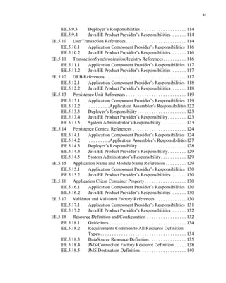 xi
EE.5.9.3 Deployer’s Responsibilities. . . . . . . . . . . . . . . . . . . . 114
EE.5.9.4 Java EE Product Provider’s Responsibilities . . . . . . 114
EE.5.10 UserTransaction References. . . . . . . . . . . . . . . . . . . . . . . . . . 114
EE.5.10.1 Application Component Provider’s Responsibilities 116
EE.5.10.2 Java EE Product Provider’s Responsibilities . . . . . . 116
EE.5.11 TransactionSynchronizationRegistry References. . . . . . . . . . 116
EE.5.11.1 Application Component Provider’s Responsibilities 117
EE.5.11.2 Java EE Product Provider’s Responsibilities . . . . . . 117
EE.5.12 ORB References . . . . . . . . . . . . . . . . . . . . . . . . . . . . . . . . . . . 117
EE.5.12.1 Application Component Provider’s Responsibilities 118
EE.5.12.2 Java EE Product Provider’s Responsibilities . . . . . . 118
EE.5.13 Persistence Unit References . . . . . . . . . . . . . . . . . . . . . . . . . . 119
EE.5.13.1 Application Component Provider’s Responsibilities 119
EE.5.13.2 . . . . . . . . .Application Assembler’s Responsibilities122
EE.5.13.3 Deployer’s Responsibility . . . . . . . . . . . . . . . . . . . . . 123
EE.5.13.4 Java EE Product Provider’s Responsibility. . . . . . . . 123
EE.5.13.5 System Administrator’s Responsibility. . . . . . . . . . . 123
EE.5.14 Persistence Context References . . . . . . . . . . . . . . . . . . . . . . . 124
EE.5.14.1 Application Component Provider’s Responsibilities 124
EE.5.14.2 . . . . . . . . .Application Assembler’s Responsibilities127
EE.5.14.3 Deployer’s Responsibility . . . . . . . . . . . . . . . . . . . . . 128
EE.5.14.4 Java EE Product Provider’s Responsibility. . . . . . . . 129
EE.5.14.5 System Administrator’s Responsibility. . . . . . . . . . . 129
EE.5.15 Application Name and Module Name References . . . . . . . . . 129
EE.5.15.1 Application Component Provider’s Responsibilities 130
EE.5.15.2 Java EE Product Provider’s Responsibilities . . . . . . 130
EE.5.16 Application Client Container Property. . . . . . . . . . . . . . . . . . 130
EE.5.16.1 Application Component Provider’s Responsibilities 130
EE.5.16.2 Java EE Product Provider’s Responsibilities . . . . . . 130
EE.5.17 Validator and Validator Factory References . . . . . . . . . . . . . 130
EE.5.17.1 Application Component Provider’s Responsibilities 131
EE.5.17.2 Java EE Product Provider’s Responsibilities . . . . . . 132
EE.5.18 Resource Definition and Configuration . . . . . . . . . . . . . . . . . 132
EE.5.18.1 Guidelines . . . . . . . . . . . . . . . . . . . . . . . . . . . . . . . . . 134
EE.5.18.2 Requirements Common to All Resource Definition
Types . . . . . . . . . . . . . . . . . . . . . . . . . . . . . . . . . . . . . 134
EE.5.18.3 DataSource Resource Definition . . . . . . . . . . . . . . . . 135
EE.5.18.4 JMS Connection Factory Resource Definition . . . . . 138
EE.5.18.5 JMS Destination Definition. . . . . . . . . . . . . . . . . . . . 140
 