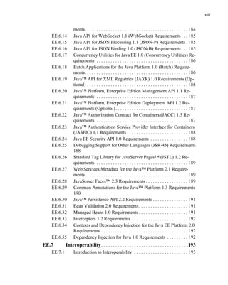 xiii
ments. . . . . . . . . . . . . . . . . . . . . . . . . . . . . . . . . . . . . . . . . . . . 184
EE.6.14 Java API for WebSocket 1.1 (WebSocket) Requirements . . . 185
EE.6.15 Java API for JSON Processing 1.1 (JSON-P) Requirements . 185
EE.6.16 Java API for JSON Binding 1.0 (JSON-B) Requirements . . . 185
EE.6.17 Concurrency Utilities for Java EE 1.0 (Concurrency Utilities) Re-
quirements . . . . . . . . . . . . . . . . . . . . . . . . . . . . . . . . . . . . . . . 186
EE.6.18 Batch Applications for the Java Platform 1.0 (Batch) Require-
ments. . . . . . . . . . . . . . . . . . . . . . . . . . . . . . . . . . . . . . . . . . . . 186
EE.6.19 Java™ API for XML Registries (JAXR) 1.0 Requirements (Op-
tional) . . . . . . . . . . . . . . . . . . . . . . . . . . . . . . . . . . . . . . . . . . . 186
EE.6.20 Java™ Platform, Enterprise Edition Management API 1.1 Re-
quirements . . . . . . . . . . . . . . . . . . . . . . . . . . . . . . . . . . . . . . . 187
EE.6.21 Java™ Platform, Enterprise Edition Deployment API 1.2 Re-
quirements (Optional). . . . . . . . . . . . . . . . . . . . . . . . . . . . . . . 187
EE.6.22 Java™ Authorization Contract for Containers (JACC) 1.5 Re-
quirements . . . . . . . . . . . . . . . . . . . . . . . . . . . . . . . . . . . . . . . 187
EE.6.23 Java™ Authentication Service Provider Interface for Containers
(JASPIC) 1.1 Requirements . . . . . . . . . . . . . . . . . . . . . . . . . . 188
EE.6.24 Java EE Security API 1.0 Requirements . . . . . . . . . . . . . . . . 188
EE.6.25 Debugging Support for Other Languages (JSR-45) Requirements
188
EE.6.26 Standard Tag Library for JavaServer Pages™ (JSTL) 1.2 Re-
quirements . . . . . . . . . . . . . . . . . . . . . . . . . . . . . . . . . . . . . . . 189
EE.6.27 Web Services Metadata for the Java™ Platform 2.1 Require-
ments. . . . . . . . . . . . . . . . . . . . . . . . . . . . . . . . . . . . . . . . . . . . 189
EE.6.28 JavaServer Faces™ 2.3 Requirements . . . . . . . . . . . . . . . . . . 189
EE.6.29 Common Annotations for the Java™ Platform 1.3 Requirements
190
EE.6.30 Java™ Persistence API 2.2 Requirements . . . . . . . . . . . . . . . 191
EE.6.31 Bean Validation 2.0 Requirements. . . . . . . . . . . . . . . . . . . . . 191
EE.6.32 Managed Beans 1.0 Requirements . . . . . . . . . . . . . . . . . . . . . 191
EE.6.33 Interceptors 1.2 Requirements . . . . . . . . . . . . . . . . . . . . . . . . 192
EE.6.34 Contexts and Dependency Injection for the Java EE Platform 2.0
Requirements . . . . . . . . . . . . . . . . . . . . . . . . . . . . . . . . . . . . . 192
EE.6.35 Dependency Injection for Java 1.0 Requirements . . . . . . . . . 192
EE.7 Interoperability. . . . . . . . . . . . . . . . . . . . . . . . . . . . . . . . . . . . .193
EE.7.1 Introduction to Interoperability . . . . . . . . . . . . . . . . . . . . . . . 193
 