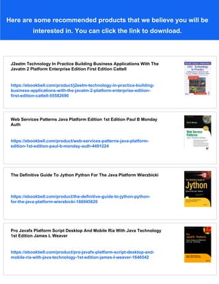 Here are some recommended products that we believe you will be
interested in. You can click the link to download.
J2eetm Technology In Practice Building Business Applications With The
Javatm 2 Platform Enterprise Edition First Edition Cattell
https://ebookbell.com/product/j2eetm-technology-in-practice-building-
business-applications-with-the-javatm-2-platform-enterprise-edition-
first-edition-cattell-55582690
Web Services Patterns Java Platform Edition 1st Edition Paul B Monday
Auth
https://ebookbell.com/product/web-services-patterns-java-platform-
edition-1st-edition-paul-b-monday-auth-4491224
The Definitive Guide To Jython Python For The Java Platform Wierzbicki
https://ebookbell.com/product/the-definitive-guide-to-jython-python-
for-the-java-platform-wierzbicki-166945820
Pro Javafx Platform Script Desktop And Mobile Ria With Java Technology
1st Edition James L Weaver
https://ebookbell.com/product/pro-javafx-platform-script-desktop-and-
mobile-ria-with-java-technology-1st-edition-james-l-weaver-1646542
 