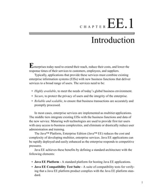 1
C H A P T E R EE.1
Introduction
Enterprises today need to extend their reach, reduce their costs, and lower the
response times of their services to customers, employees, and suppliers.
Typically, applications that provide these services must combine existing
enterprise information systems (EISs) with new business functions that deliver
services to a broad range of users. The services need to be:
• Highly available, to meet the needs of today’s global business environment.
• Secure, to protect the privacy of users and the integrity of the enterprise.
• Reliable and scalable, to ensure that business transactions are accurately and
promptly processed.
In most cases, enterprise services are implemented as multitier applications.
The middle tiers integrate existing EISs with the business functions and data of
the new service. Maturing web technologies are used to provide first tier users
with easy access to business complexities, and eliminate or drastically reduce user
administration and training.
The Java™ Platform, Enterprise Edition (Java™ EE) reduces the cost and
complexity of developing multitier, enterprise services. Java EE applications can
be rapidly deployed and easily enhanced as the enterprise responds to competitive
pressures.
Java EE achieves these benefits by defining a standard architecture with the
following elements:
• Java EE Platform - A standard platform for hosting Java EE applications.
• Java EE Compatibility Test Suite - A suite of compatibility tests for verify-
ing that a Java EE platform product complies with the Java EE platform stan-
dard.
 