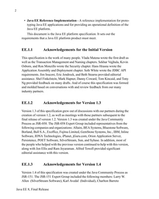 Java EE 8, Final Release
2
• Java EE Reference Implementation - A reference implementation for proto-
typing Java EE applications and for providing an operational definition of the
Java EE platform.
This document is the Java EE platform specification. It sets out the
requirements that a Java EE platform product must meet.
EE.1.1 Acknowledgements for the Initial Version
This specification is the work of many people. Vlada Matena wrote the first draft as
well as the Transaction Management and Naming chapters. Sekhar Vajjhala, Kevin
Osborn, and Ron Monzillo wrote the Security chapter. Hans Hrasna wrote the
Application Assembly and Deployment chapter. Seth White wrote the JDBC API
requirements. Jim Inscore, Eric Jendrock, and Beth Stearns provided editorial
assistance. Shel Finkelstein, Mark Hapner, Danny Coward, Tom Kincaid, and Tony
Ng provided feedback on many drafts. And of course this specification was formed
and molded based on conversations with and review feedback from our many
industry partners.
EE.1.2 Acknowledgements for Version 1.3
Version 1.3 of this specification grew out of discussions with our partners during the
creation of version 1.2, as well as meetings with those partners subsequent to the
final release of version 1.2. Version 1.3 was created under the Java Community
Process as JSR-058. The JSR-058 Expert Group included representatives from the
following companies and organizations: Allaire, BEA Systems, Bluestone Software,
Borland, Bull S.A., Exoffice, Fujitsu Limited, GemStone Systems, Inc., IBM, Inline
Software, IONA Technologies, iPlanet, jGuru.com, Orion Application Server,
Persistence, POET Software, SilverStream, Sun, and Sybase. In addition, most of
the people who helped with the previous version continued to help with this version,
along with Jon Ellis and Ram Jeyaraman. Alfred Towell provided significant
editorial assistance with this version.
EE.1.3 Acknowledgements for Version 1.4
Version 1.4 of this specification was created under the Java Community Process as
JSR-151. The JSR-151 Expert Group included the following members: Larry W.
Allen (SilverStream Software), Karl Avedal (Individual), Charlton Barreto
 