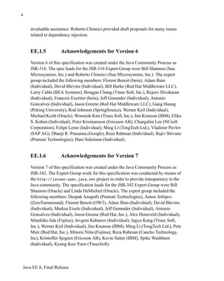 Java EE 8, Final Release
4
invaluable assistance: Roberto Chinnici provided draft proposals for many issues
related to dependency injection.
EE.1.5 Acknowledgements for Version 6
Version 6 of this specification was created under the Java Community Process as
JSR-316. The spec leads for the JSR-316 Expert Group were Bill Shannon (Sun
Microsystems, Inc.) and Roberto Chinnici (Sun Microsystems, Inc.). The expert
group included the following members: Florent Benoit (Inria), Adam Bien
(Individual), David Blevins (Individual), Bill Burke (Red Hat Middleware LLC),
Larry Cable (BEA Systems), Bongjae Chang (Tmax Soft, Inc.), Rejeev Divakaran
(Individual), Francois Exertier (Inria), Jeff Genender (Individual), Antonio
Goncalves (Individual), Jason Greene (Red Hat Middleware LLC), Gang Huang
(Peking University), Rod Johnson (SpringSource), Werner Keil (Individual),
Michael Keith (Oracle), Wonseok Kim (Tmax Soft, Inc.), Jim Knutson (IBM), Elika
S. Kohen (Individual), Peter Kristiansson (Ericsson AB), Changshin Lee (NCsoft
Corporation), Felipe Leme (Individual), Ming Li (TongTech Ltd.), Vladimir Pavlov
(SAP AG), Dhanji R. Prasanna (Google), Reza Rahman (Individual), Rajiv Shivane
(Pramati Technologies), Hani Suleiman (Individual).
EE.1.6 Acknowledgements for Version 7
Version 7 of this specification was created under the Java Community Process as
JSR-342. The Expert Group work for this specification was conducted by means of
the http://javaee-spec.java.net project in order to provide transparency to the
Java community. The specification leads for the JSR-342 Expert Group were Bill
Shannon (Oracle) and Linda DeMichiel (Oracle). The expert group included the
following members: Deepak Anupalli (Pramati Technologies), Anton Arhipov
(ZeroTurnaround), Florent Benoit (OW2), Adam Bien (Individual), David Blevins
(Individual), Markus Eisele (Individual), Jeff Genender (Individual), Antonio
Goncalves (Individual), Jason Greene (Red Hat, Inc.), Alex Heneveld (Individual),
Minehiko Iida (Fujitsu), Jevgeni Kabanov (Individual), Ingyu Kang (Tmax Soft,
Inc.), Werner Keil (Individual), Jim Knutson (IBM), Ming Li (TongTech Ltd.), Pete
Muir (Red Hat, Inc.), Minoru Nitta (Fujitsu), Reza Rahman (Caucho Technology,
Inc), Kristoffer Sjogren (Ericsson AB), Kevin Sutter (IBM), Spike Washburn
(Individual), Kyung Koo Yoon (TmaxSoft).
 