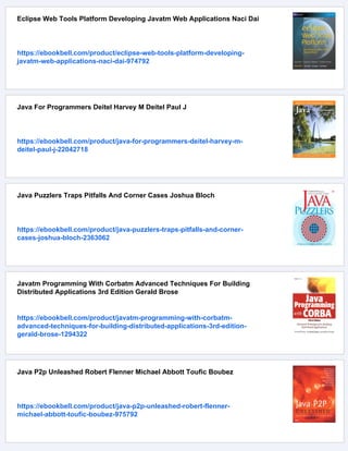 Eclipse Web Tools Platform Developing Javatm Web Applications Naci Dai
https://ebookbell.com/product/eclipse-web-tools-platform-developing-
javatm-web-applications-naci-dai-974792
Java For Programmers Deitel Harvey M Deitel Paul J
https://ebookbell.com/product/java-for-programmers-deitel-harvey-m-
deitel-paul-j-22042718
Java Puzzlers Traps Pitfalls And Corner Cases Joshua Bloch
https://ebookbell.com/product/java-puzzlers-traps-pitfalls-and-corner-
cases-joshua-bloch-2363062
Javatm Programming With Corbatm Advanced Techniques For Building
Distributed Applications 3rd Edition Gerald Brose
https://ebookbell.com/product/javatm-programming-with-corbatm-
advanced-techniques-for-building-distributed-applications-3rd-edition-
gerald-brose-1294322
Java P2p Unleashed Robert Flenner Michael Abbott Toufic Boubez
https://ebookbell.com/product/java-p2p-unleashed-robert-flenner-
michael-abbott-toufic-boubez-975792
 