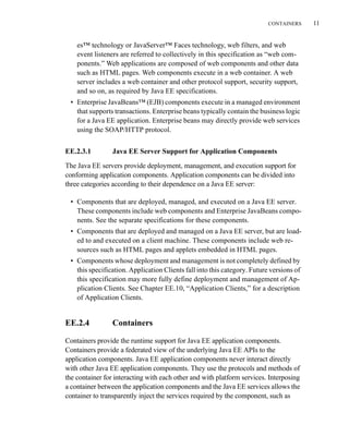 CONTAINERS 11
es™ technology or JavaServer™ Faces technology, web filters, and web
event listeners are referred to collectively in this specification as “web com-
ponents.” Web applications are composed of web components and other data
such as HTML pages. Web components execute in a web container. A web
server includes a web container and other protocol support, security support,
and so on, as required by Java EE specifications.
• Enterprise JavaBeans™ (EJB) components execute in a managed environment
that supports transactions. Enterprise beans typically contain the business logic
for a Java EE application. Enterprise beans may directly provide web services
using the SOAP/HTTP protocol.
EE.2.3.1 Java EE Server Support for Application Components
The Java EE servers provide deployment, management, and execution support for
conforming application components. Application components can be divided into
three categories according to their dependence on a Java EE server:
• Components that are deployed, managed, and executed on a Java EE server.
These components include web components and Enterprise JavaBeans compo-
nents. See the separate specifications for these components.
• Components that are deployed and managed on a Java EE server, but are load-
ed to and executed on a client machine. These components include web re-
sources such as HTML pages and applets embedded in HTML pages.
• Components whose deployment and management is not completely defined by
this specification. Application Clients fall into this category. Future versions of
this specification may more fully define deployment and management of Ap-
plication Clients. See Chapter EE.10, “Application Clients,” for a description
of Application Clients.
EE.2.4 Containers
Containers provide the runtime support for Java EE application components.
Containers provide a federated view of the underlying Java EE APIs to the
application components. Java EE application components never interact directly
with other Java EE application components. They use the protocols and methods of
the container for interacting with each other and with platform services. Interposing
a container between the application components and the Java EE services allows the
container to transparently inject the services required by the component, such as
 