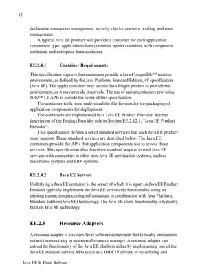 Java EE 8, Final Release
12
declarative transaction management, security checks, resource pooling, and state
management.
A typical Java EE product will provide a container for each application
component type: application client container, applet container, web component
container, and enterprise bean container.
EE.2.4.1 Container Requirements
This specification requires that containers provide a Java Compatible™ runtime
environment, as defined by the Java Platform, Standard Edition, v8 specification
(Java SE). The applet container may use the Java Plugin product to provide this
environment, or it may provide it natively. The use of applet containers providing
JDK™ 1.1 APIs is outside the scope of this specification.
The container tools must understand the file formats for the packaging of
application components for deployment.
The containers are implemented by a Java EE Product Provider. See the
description of the Product Provider role in Section EE.2.12.1, “Java EE Product
Provider”.
This specification defines a set of standard services that each Java EE product
must support. These standard services are described below. The Java EE
containers provide the APIs that application components use to access these
services. This specification also describes standard ways to extend Java EE
services with connectors to other non-Java EE application systems, such as
mainframe systems and ERP systems.
EE.2.4.2 Java EE Servers
Underlying a Java EE container is the server of which it is a part. A Java EE Product
Provider typically implements the Java EE server-side functionality using an
existing transaction processing infrastructure in combination with Java Platform,
Standard Edition (Java SE) technology. The Java EE client functionality is typically
built on Java SE technology.
EE.2.5 Resource Adapters
A resource adapter is a system-level software component that typically implements
network connectivity to an external resource manager. A resource adapter can
extend the functionality of the Java EE platform either by implementing one of the
Java EE standard service APIs (such as a JDBC™ driver), or by defining and
 