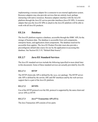 DATABASE 13
implementing a resource adapter for a connector to an external application system.
Resource adapters may also provide services that are entirely local, perhaps
interacting with native resources. Resource adapters interface with the Java EE
platform through the Java EE service provider interfaces (Java EE SPI). A resource
adapter that uses the Java EE SPIs to attach to the Java EE platform will be able to
work with all Java EE products.
EE.2.6 Database
The Java EE platform requires a database, accessible through the JDBC API, for the
storage of business data. The database is accessible from web components,
enterprise beans, and application client components. The database need not be
accessible from applets. The Java EE Product Provider must also provide a
preconfigured, default data source for use by the application in accessing this
database. See Section EE.5.19, “Default Data Source”.
EE.2.7 Java EE Standard Services
The Java EE standard services include the following (specified in more detail later
in this document). Some of these standard services are actually provided by Java SE.
EE.2.7.1 HTTP
The HTTP client-side API is defined by the java.net package. The HTTP server-
side API is defined by the servlet, JSP, and JSF interfaces and by the web services
support that is a part of the Java EE platform.
EE.2.7.2 HTTPS
Use of the HTTP protocol over the SSL protocol is supported by the same client and
server APIs as HTTP.
EE.2.7.3 Java™ Transaction API (JTA)
The Java Transaction API consists of two parts:
 