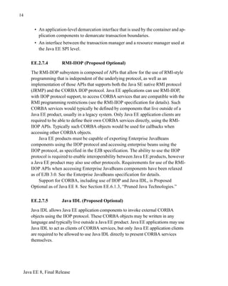 Java EE 8, Final Release
14
• An application-level demarcation interface that is used by the container and ap-
plication components to demarcate transaction boundaries.
• An interface between the transaction manager and a resource manager used at
the Java EE SPI level.
EE.2.7.4 RMI-IIOP (Proposed Optional)
The RMI-IIOP subsystem is composed of APIs that allow for the use of RMI-style
programming that is independent of the underlying protocol, as well as an
implementation of those APIs that supports both the Java SE native RMI protocol
(JRMP) and the CORBA IIOP protocol. Java EE applications can use RMI-IIOP,
with IIOP protocol support, to access CORBA services that are compatible with the
RMI programming restrictions (see the RMI-IIOP specification for details). Such
CORBA services would typically be defined by components that live outside of a
Java EE product, usually in a legacy system. Only Java EE application clients are
required to be able to define their own CORBA services directly, using the RMI-
IIOP APIs. Typically such CORBA objects would be used for callbacks when
accessing other CORBA objects.
Java EE products must be capable of exporting Enterprise JavaBeans
components using the IIOP protocol and accessing enterprise beans using the
IIOP protocol, as specified in the EJB specification. The ability to use the IIOP
protocol is required to enable interoperability between Java EE products, however
a Java EE product may also use other protocols. Requirements for use of the RMI-
IIOP APIs when accessing Enterprise JavaBeans components have been relaxed
as of EJB 3.0. See the Enterprise JavaBeans specification for details.
Support for CORBA, including use of IIOP and Java IDL, is Proposed
Optional as of Java EE 8. See Section EE.6.1.3, “Pruned Java Technologies.”
EE.2.7.5 Java IDL (Proposed Optional)
Java IDL allows Java EE application components to invoke external CORBA
objects using the IIOP protocol. These CORBA objects may be written in any
language and typically live outside a Java EE product. Java EE applications may use
Java IDL to act as clients of CORBA services, but only Java EE application clients
are required to be allowed to use Java IDL directly to present CORBA services
themselves.
 