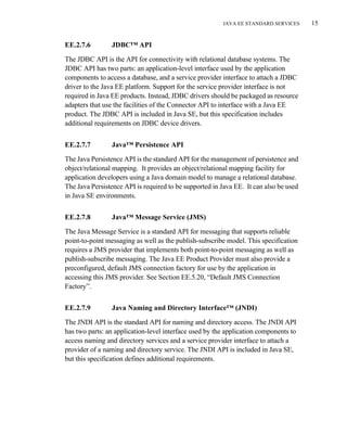 JAVA EE STANDARD SERVICES 15
EE.2.7.6 JDBC™ API
The JDBC API is the API for connectivity with relational database systems. The
JDBC API has two parts: an application-level interface used by the application
components to access a database, and a service provider interface to attach a JDBC
driver to the Java EE platform. Support for the service provider interface is not
required in Java EE products. Instead, JDBC drivers should be packaged as resource
adapters that use the facilities of the Connector API to interface with a Java EE
product. The JDBC API is included in Java SE, but this specification includes
additional requirements on JDBC device drivers.
EE.2.7.7 Java™ Persistence API
The Java Persistence API is the standard API for the management of persistence and
object/relational mapping. It provides an object/relational mapping facility for
application developers using a Java domain model to manage a relational database.
The Java Persistence API is required to be supported in Java EE. It can also be used
in Java SE environments.
EE.2.7.8 Java™ Message Service (JMS)
The Java Message Service is a standard API for messaging that supports reliable
point-to-point messaging as well as the publish-subscribe model. This specification
requires a JMS provider that implements both point-to-point messaging as well as
publish-subscribe messaging. The Java EE Product Provider must also provide a
preconfigured, default JMS connection factory for use by the application in
accessing this JMS provider. See Section EE.5.20, “Default JMS Connection
Factory”.
EE.2.7.9 Java Naming and Directory Interface™ (JNDI)
The JNDI API is the standard API for naming and directory access. The JNDI API
has two parts: an application-level interface used by the application components to
access naming and directory services and a service provider interface to attach a
provider of a naming and directory service. The JNDI API is included in Java SE,
but this specification defines additional requirements.
 