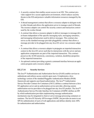JAVA EE STANDARD SERVICES 17
• A security contract that enables secure access to an EIS. This contract pro-
vides support for a secure application environment, which reduces security
threats to the EIS and protects valuable information resources managed by the
EIS.
• A thread management contract that allows a resource adapter to delegate work
to other threads and allows the application server to manage a pool of threads.
The resource adapter can control the security context and transaction context
used by the worker thread.
• A contract that allows a resource adapter to deliver messages to message driv-
en beans independent of the specific messaging style, messaging semantics,
and messaging infrastructure used to deliver messages. This contract also
serves as the standard message provider pluggability contract that allows a
message provider to be plugged into any Java EE server via a resource adapt-
er.
• A contract that allows a resource adapter to propagate an imported transaction
context to the Java EE server such that its interactions with the server and any
application components are part of the imported transaction. This contract
preserves the ACID (atomicity, consistency, isolation, durability) properties
of the imported transaction.
• An optional contract providing a generic command interface between an appli-
cation program and a resource adapter.
EE.2.7.14 Security Services
The Java™ Authentication and Authorization Service (JAAS) enables services to
authenticate and enforce access controls upon users. It implements a Java
technology version of the standard Pluggable Authentication Module (PAM)
framework and supports user-based authorization. The Java™ Authorization
Service Provider Contract for Containers (JACC) defines a contract between a Java
EE application server and an authorization service provider, allowing custom
authorization service providers to be plugged into any Java EE product. The Java™
Authentication Service Provider Interface for Containers (JASPIC) defines an SPI
by which authentication providers implementing message authentication
mechanisms may be integrated in client or server message processing containers or
runtimes. The Java EE Security API leverages JASPIC, but provides an easier to use
SPI for authentication of users of web applications and defines identity store APIs
for authentication and authorization.
 