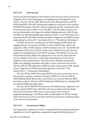 Java EE 8, Final Release
18
EE.2.7.15 Web Services
Java EE provides full support for both clients of web services as well as web service
endpoints. Several Java technologies work together to provide support for web
services. The Java API for XML Web Services (JAX-WS) and the Java API for
XML-based RPC (JAX-RPC) both provide support for web service calls using the
SOAP/HTTP protocol. JAX-WS, which is included in Java SE, is the primary API
for web services and is a follow-on to JAX-RPC. JAX-WS offers extensive web
services functionality, with support for multiple bindings/protocols. JAX-WS and
JAX-RPC are fully interoperable when using the SOAP 1.1 over HTTP protocol as
constrained by the WS-I Basic Profile specification. Support for JAX-RPC has been
made optional as of Java EE 7. See Section EE.6.1.3, “Pruned Java Technologies”.
JAX-WS and the Java Architecture for XML Binding (JAXB) define the
mapping between Java classes and XML as used in SOAP calls, and provide
support for 100% of XML Schema. JAXB is included in Java SE. The SOAP with
Attachments API for Java (SAAJ), which is also included in Java SE, provides
support for manipulating low level SOAP messages. The Web Services for Java
EE specification fully defines the deployment of web service clients and web
service endpoints in Java EE, as well as the implementation of web service
endpoints using enterprise beans. The Web Services Metadata specification
defines Java language annotations that make it easier to develop web services.
The Java API for XML Registries (JAXR) provides client access to XML registry
servers. Support for JAXR has been made optional as of Java EE 7. See
Section EE.6.1.3, “Pruned Java Technologies”.
The Java API for JSON Processing (JSON-P) provides a convenient way to
process (parse, generate, transform, and query) JSON text. The Java API for
JSON Binding (JSON-B) provides a convenient way to convert between JSON
text and Java objects. The Java API for WebSocket (WebSocket) is a standard API
for creating WebSocket applications.
The Java API for RESTful Web Services (JAX-RS) provides support for web
services using the REST style. RESTful web services better match the design
style of the web and are often easier to access using a wide variety of
programming languages. JAX-RS provides a simple high-level API for writing
such web services as well as a low-level API that can be used to control the details
of the web service interaction.
EE.2.7.16 Concurrency Utilities
The Concurrency Utilities for Java EE is a standard API for providing asynchronous
capabilities to Java EE application components through the following types of
 