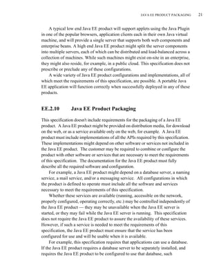 JAVA EE PRODUCT PACKAGING 21
A typical low end Java EE product will support applets using the Java Plugin
in one of the popular browsers, application clients each in their own Java virtual
machine, and will provide a single server that supports both web components and
enterprise beans. A high end Java EE product might split the server components
into multiple servers, each of which can be distributed and load-balanced across a
collection of machines. While such machines might exist on-site in an enterprise,
they might also reside, for example, in a public cloud. This specification does not
prescribe or preclude any of these configurations.
A wide variety of Java EE product configurations and implementations, all of
which meet the requirements of this specification, are possible. A portable Java
EE application will function correctly when successfully deployed in any of these
products.
EE.2.10 Java EE Product Packaging
This specification doesn't include requirements for the packaging of a Java EE
product. A Java EE product might be provided on distribution media, for download
on the web, or as a service available only on the web, for example. A Java EE
product must include implementations of all the APIs required by this specification.
These implementations might depend on other software or services not included in
the Java EE product. The customer may be required to combine or configure the
product with other software or services that are necessary to meet the requirements
of this specification. The documentation for the Java EE product must fully
describe all the required software and configuration.
For example, a Java EE product might depend on a database server, a naming
service, a mail service, and/or a messaging service. All configurations in which
the product is defined to operate must include all the software and services
necessary to meet the requirements of this specification.
Whether these services are available (running, accessible on the network,
properly configured, operating correctly, etc.) may be controlled independently of
the Java EE product — they may be unavailable when the Java EE server is
started, or they may fail while the Java EE server is running. This specification
does not require the Java EE product to assure the availability of these services.
However, if such a service is needed to meet the requirements of this
specification, the Java EE product must ensure that the service has been
configured for use and will be usable when it is available.
For example, this specification requires that applications can use a database.
If the Java EE product requires a database server to be separately installed, and
requires the Java EE product to be configured to use that database, such
 