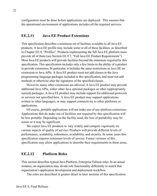 Java EE 8, Final Release
22
configuration must be done before applications are deployed. This ensures that
the operational environment of applications includes all the required services.
EE.2.11 Java EE Product Extensions
This specification describes a minimum set of facilities available to all Java EE
products. A Java EE profile may include some or all of these facilities, as described
in Chapter EE.9, “Profiles”. Products implementing the full Java EE platform must
provide all of them (see Section EE.9.7, “Full Java EE Product Requirements”).
Most Java EE products will provide facilities beyond the minimum required by this
specification. This specification includes only a few limits to the ability of a product
to provide extensions. In particular, it includes the same restrictions as Java SE on
extensions to Java APIs. A Java EE product must not add classes to the Java
programming language packages included in this specification, and must not add
methods or otherwise alter the signatures of the specified classes.
However, many other extensions are allowed. A Java EE product may provide
additional Java APIs, either other Java optional packages or other (appropriately
named) packages. A Java EE product may include support for additional protocols
or services not specified here. A Java EE product may support applications
written in other languages, or may support connectivity to other platforms or
applications.
Of course, portable applications will not make use of any platform extensions.
Applications that do make use of facilities not required by this specification will
be less portable. Depending on the facility used, the loss of portability may be
minor or it may be significant.
We expect Java EE products to vary widely and compete vigorously on
various aspects of quality of service. Products will provide different levels of
performance, scalability, robustness, availability, and security. In some cases this
specification requires minimum levels of service. Future versions of this
specification may allow applications to describe their requirements in these areas.
EE.2.12 Platform Roles
This section describes typical Java Platform, Enterprise Edition roles. In an actual
instance, an organization may divide role functionality differently to match that
organization’s application development and deployment workflow.
The roles are described in greater detail in later sections of this specification.
 