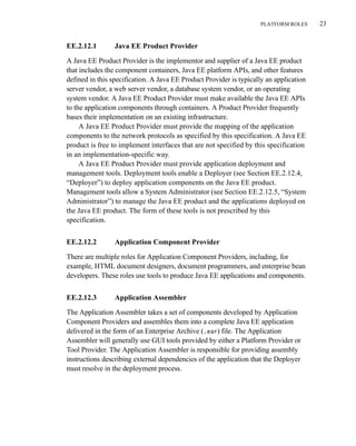 PLATFORM ROLES 23
EE.2.12.1 Java EE Product Provider
A Java EE Product Provider is the implementor and supplier of a Java EE product
that includes the component containers, Java EE platform APIs, and other features
defined in this specification. A Java EE Product Provider is typically an application
server vendor, a web server vendor, a database system vendor, or an operating
system vendor. A Java EE Product Provider must make available the Java EE APIs
to the application components through containers. A Product Provider frequently
bases their implementation on an existing infrastructure.
A Java EE Product Provider must provide the mapping of the application
components to the network protocols as specified by this specification. A Java EE
product is free to implement interfaces that are not specified by this specification
in an implementation-specific way.
A Java EE Product Provider must provide application deployment and
management tools. Deployment tools enable a Deployer (see Section EE.2.12.4,
“Deployer”) to deploy application components on the Java EE product.
Management tools allow a System Administrator (see Section EE.2.12.5, “System
Administrator”) to manage the Java EE product and the applications deployed on
the Java EE product. The form of these tools is not prescribed by this
specification.
EE.2.12.2 Application Component Provider
There are multiple roles for Application Component Providers, including, for
example, HTML document designers, document programmers, and enterprise bean
developers. These roles use tools to produce Java EE applications and components.
EE.2.12.3 Application Assembler
The Application Assembler takes a set of components developed by Application
Component Providers and assembles them into a complete Java EE application
delivered in the form of an Enterprise Archive (.ear) file. The Application
Assembler will generally use GUI tools provided by either a Platform Provider or
Tool Provider. The Application Assembler is responsible for providing assembly
instructions describing external dependencies of the application that the Deployer
must resolve in the deployment process.
 