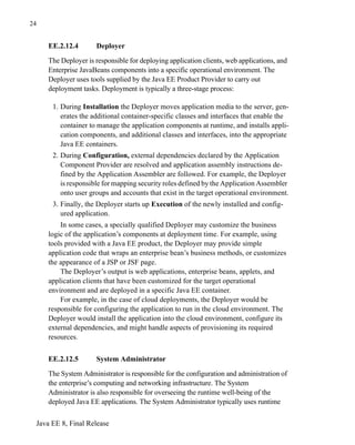 Java EE 8, Final Release
24
EE.2.12.4 Deployer
The Deployer is responsible for deploying application clients, web applications, and
Enterprise JavaBeans components into a specific operational environment. The
Deployer uses tools supplied by the Java EE Product Provider to carry out
deployment tasks. Deployment is typically a three-stage process:
1. During Installation the Deployer moves application media to the server, gen-
erates the additional container-specific classes and interfaces that enable the
container to manage the application components at runtime, and installs appli-
cation components, and additional classes and interfaces, into the appropriate
Java EE containers.
2. During Configuration, external dependencies declared by the Application
Component Provider are resolved and application assembly instructions de-
fined by the Application Assembler are followed. For example, the Deployer
is responsible for mapping security roles defined by the Application Assembler
onto user groups and accounts that exist in the target operational environment.
3. Finally, the Deployer starts up Execution of the newly installed and config-
ured application.
In some cases, a specially qualified Deployer may customize the business
logic of the application’s components at deployment time. For example, using
tools provided with a Java EE product, the Deployer may provide simple
application code that wraps an enterprise bean’s business methods, or customizes
the appearance of a JSP or JSF page.
The Deployer’s output is web applications, enterprise beans, applets, and
application clients that have been customized for the target operational
environment and are deployed in a specific Java EE container.
For example, in the case of cloud deployments, the Deployer would be
responsible for configuring the application to run in the cloud environment. The
Deployer would install the application into the cloud environment, configure its
external dependencies, and might handle aspects of provisioning its required
resources.
EE.2.12.5 System Administrator
The System Administrator is responsible for the configuration and administration of
the enterprise’s computing and networking infrastructure. The System
Administrator is also responsible for overseeing the runtime well-being of the
deployed Java EE applications. The System Administrator typically uses runtime
 