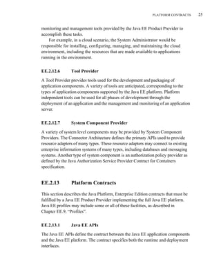 PLATFORM CONTRACTS 25
monitoring and management tools provided by the Java EE Product Provider to
accomplish these tasks.
For example, in a cloud scenario, the System Administrator would be
responsible for installing, configuring, managing, and maintaining the cloud
environment, including the resources that are made available to applications
running in the environment.
EE.2.12.6 Tool Provider
A Tool Provider provides tools used for the development and packaging of
application components. A variety of tools are anticipated, corresponding to the
types of application components supported by the Java EE platform. Platform
independent tools can be used for all phases of development through the
deployment of an application and the management and monitoring of an application
server.
EE.2.12.7 System Component Provider
A variety of system level components may be provided by System Component
Providers. The Connector Architecture defines the primary APIs used to provide
resource adapters of many types. These resource adapters may connect to existing
enterprise information systems of many types, including databases and messaging
systems. Another type of system component is an authorization policy provider as
defined by the Java Authorization Service Provider Contract for Containers
specification.
EE.2.13 Platform Contracts
This section describes the Java Platform, Enterprise Edition contracts that must be
fulfilled by a Java EE Product Provider implementing the full Java EE platform.
Java EE profiles may include some or all of these facilities, as described in
Chapter EE.9, “Profiles”.
EE.2.13.1 Java EE APIs
The Java EE APIs define the contract between the Java EE application components
and the Java EE platform. The contract specifies both the runtime and deployment
interfaces.
 