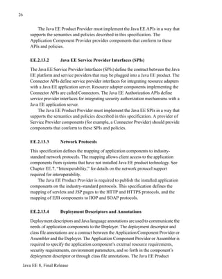 Java EE 8, Final Release
26
The Java EE Product Provider must implement the Java EE APIs in a way that
supports the semantics and policies described in this specification. The
Application Component Provider provides components that conform to these
APIs and policies.
EE.2.13.2 Java EE Service Provider Interfaces (SPIs)
The Java EE Service Provider Interfaces (SPIs) define the contract between the Java
EE platform and service providers that may be plugged into a Java EE product. The
Connector APIs define service provider interfaces for integrating resource adapters
with a Java EE application server. Resource adapter components implementing the
Connector APIs are called Connectors. The Java EE Authorization APIs define
service provider interfaces for integrating security authorization mechanisms with a
Java EE application server.
The Java EE Product Provider must implement the Java EE SPIs in a way that
supports the semantics and policies described in this specification. A provider of
Service Provider components (for example, a Connector Provider) should provide
components that conform to these SPIs and policies.
EE.2.13.3 Network Protocols
This specification defines the mapping of application components to industry-
standard network protocols. The mapping allows client access to the application
components from systems that have not installed Java EE product technology. See
Chapter EE.7, “Interoperability,” for details on the network protocol support
required for interoperability.
The Java EE Product Provider is required to publish the installed application
components on the industry-standard protocols. This specification defines the
mapping of servlets and JSP pages to the HTTP and HTTPS protocols, and the
mapping of EJB components to IIOP and SOAP protocols.
EE.2.13.4 Deployment Descriptors and Annotations
Deployment descriptors and Java language annotations are used to communicate the
needs of application components to the Deployer. The deployment descriptor and
class file annotations are a contract between the Application Component Provider or
Assembler and the Deployer. The Application Component Provider or Assembler is
required to specify the application component’s external resource requirements,
security requirements, environment parameters, and so forth in the component’s
deployment descriptor or through class file annotations. The Java EE Product
 