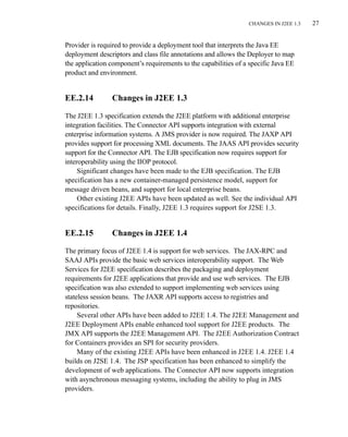 CHANGES IN J2EE 1.3 27
Provider is required to provide a deployment tool that interprets the Java EE
deployment descriptors and class file annotations and allows the Deployer to map
the application component’s requirements to the capabilities of a specific Java EE
product and environment.
EE.2.14 Changes in J2EE 1.3
The J2EE 1.3 specification extends the J2EE platform with additional enterprise
integration facilities. The Connector API supports integration with external
enterprise information systems. A JMS provider is now required. The JAXP API
provides support for processing XML documents. The JAAS API provides security
support for the Connector API. The EJB specification now requires support for
interoperability using the IIOP protocol.
Significant changes have been made to the EJB specification. The EJB
specification has a new container-managed persistence model, support for
message driven beans, and support for local enterprise beans.
Other existing J2EE APIs have been updated as well. See the individual API
specifications for details. Finally, J2EE 1.3 requires support for J2SE 1.3.
EE.2.15 Changes in J2EE 1.4
The primary focus of J2EE 1.4 is support for web services. The JAX-RPC and
SAAJ APIs provide the basic web services interoperability support. The Web
Services for J2EE specification describes the packaging and deployment
requirements for J2EE applications that provide and use web services. The EJB
specification was also extended to support implementing web services using
stateless session beans. The JAXR API supports access to registries and
repositories.
Several other APIs have been added to J2EE 1.4. The J2EE Management and
J2EE Deployment APIs enable enhanced tool support for J2EE products. The
JMX API supports the J2EE Management API. The J2EE Authorization Contract
for Containers provides an SPI for security providers.
Many of the existing J2EE APIs have been enhanced in J2EE 1.4. J2EE 1.4
builds on J2SE 1.4. The JSP specification has been enhanced to simplify the
development of web applications. The Connector API now supports integration
with asynchronous messaging systems, including the ability to plug in JMS
providers.
 