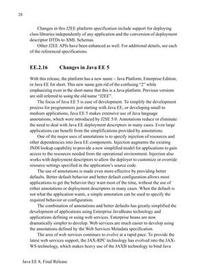Java EE 8, Final Release
28
Changes in this J2EE platform specification include support for deploying
class libraries independently of any application and the conversion of deployment
descriptor DTDs to XML Schemas.
Other J2EE APIs have been enhanced as well. For additional details, see each
of the referenced specifications.
EE.2.16 Changes in Java EE 5
With this release, the platform has a new name – Java Platform, Enterprise Edition,
or Java EE for short. This new name gets rid of the confusing “2” while
emphasizing even in the short name that this is a Java platform. Previous versions
are still referred to using the old name “J2EE”.
The focus of Java EE 5 is ease of development. To simplify the development
process for programmers just starting with Java EE, or developing small to
medium applications, Java EE 5 makes extensive use of Java language
annotations, which were introduced by J2SE 5.0. Annotations reduce or eliminate
the need to deal with Java EE deployment descriptors in many cases. Even large
applications can benefit from the simplifications provided by annotations.
One of the major uses of annotations is to specify injection of resources and
other dependencies into Java EE components. Injection augments the existing
JNDI lookup capability to provide a new simplified model for applications to gain
access to the resources needed from the operational environment. Injection also
works with deployment descriptors to allow the deployer to customize or override
resource settings specified in the application’s source code.
The use of annotations is made even more effective by providing better
defaults. Better default behavior and better default configuration allows most
applications to get the behavior they want most of the time, without the use of
either annotations or deployment descriptors in many cases. When the default is
not what the application wants, a simple annotation can be used to specify the
required behavior or configuration.
The combination of annotations and better defaults has greatly simplified the
development of applications using Enterprise JavaBeans technology and
applications defining or using web services. Enterprise beans are now
dramatically simpler to develop. Web services are much easier to develop using
the annotations defined by the Web Services Metadata specification.
The area of web services continues to evolve at a rapid pace. To provide the
latest web services support, the JAX-RPC technology has evolved into the JAX-
WS technology, which makes heavy use of the JAXB technology to bind Java
 