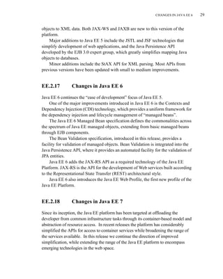 CHANGES IN JAVA EE 6 29
objects to XML data. Both JAX-WS and JAXB are new to this version of the
platform.
Major additions to Java EE 5 include the JSTL and JSF technologies that
simplify development of web applications, and the Java Persistence API
developed by the EJB 3.0 expert group, which greatly simplifies mapping Java
objects to databases.
Minor additions include the StAX API for XML parsing. Most APIs from
previous versions have been updated with small to medium improvements.
EE.2.17 Changes in Java EE 6
Java EE 6 continues the “ease of development” focus of Java EE 5.
One of the major improvements introduced in Java EE 6 is the Contexts and
Dependency Injection (CDI) technology, which provides a uniform framework for
the dependency injection and lifecycle management of “managed beans”.
The Java EE 6 Managed Bean specification defines the commonalities across
the spectrum of Java EE managed objects, extending from basic managed beans
through EJB components.
The Bean Validation specification, introduced in this release, provides a
facility for validation of managed objects. Bean Validation is integrated into the
Java Persistence API, where it provides an automated facility for the validation of
JPA entities.
Java EE 6 adds the JAX-RS API as a required technology of the Java EE
Platform. JAX-RS is the API for the development of Web services built according
to the Representational State Transfer (REST) architectural style.
Java EE 6 also introduces the Java EE Web Profile, the first new profile of the
Java EE Platform.
EE.2.18 Changes in Java EE 7
Since its inception, the Java EE platform has been targeted at offloading the
developer from common infrastructure tasks through its container-based model and
abstraction of resource access. In recent releases the platform has considerably
simplified the APIs for access to container services while broadening the range of
the services available. In this release we continue the direction of improved
simplification, while extending the range of the Java EE platform to encompass
emerging technologies in the web space.
 